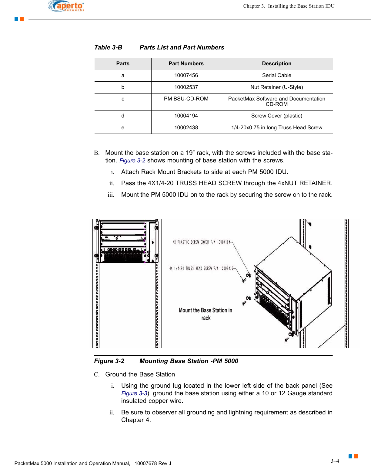 3–4PacketMax 5000 Installation and Operation Manual,   10007678 Rev JChapter 3.  Installing the Base Station IDUB. Mount the base station on a 19” rack, with the screws included with the base sta-tion. Figure 3-2 shows mounting of base station with the screws.i. Attach Rack Mount Brackets to side at each PM 5000 IDU.ii. Pass the 4X1/4-20 TRUSS HEAD SCREW through the 4xNUT RETAINER.iii. Mount the PM 5000 IDU on to the rack by securing the screw on to the rack.Figure 3-2 Mounting Base Station -PM 5000C. Ground the Base Stationi. Using the ground lug located in the lower left side of the back panel (See Figure 3-3), ground the base station using either a 10 or 12 Gauge standard insulated copper wire.ii. Be sure to observer all grounding and lightning requirement as described in Chapter 4.Table 3-B Parts List and Part Numbers Parts Part Numbers Descriptiona 10007456 Serial Cableb 10002537 Nut Retainer (U-Style)c PM BSU-CD-ROM PacketMax Software and Documentation CD-ROMd 10004194 Screw Cover (plastic)e 10002438 1/4-20x0.75 in long Truss Head ScrewMount the Base Station inrack