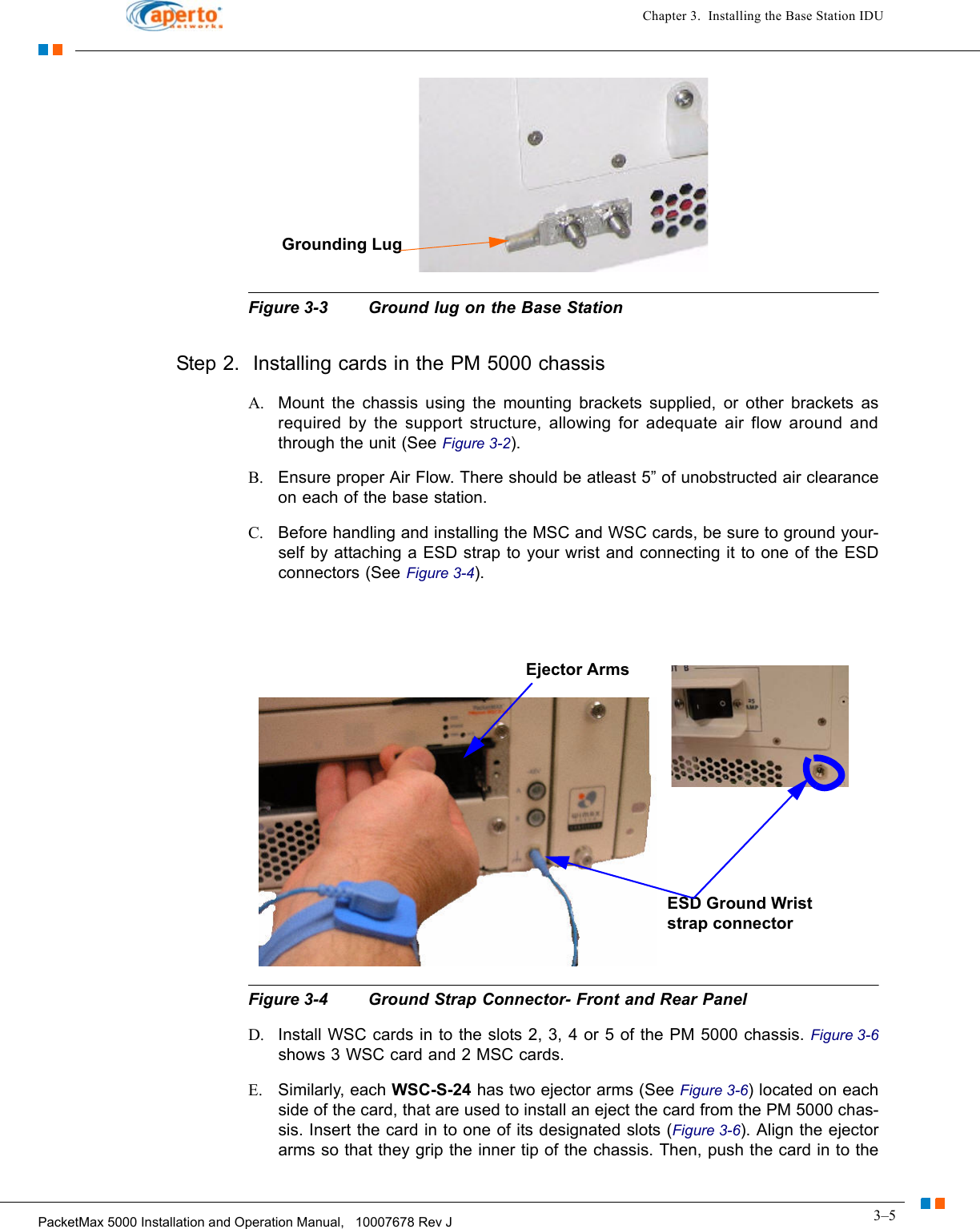 3–5PacketMax 5000 Installation and Operation Manual,   10007678 Rev JChapter 3.  Installing the Base Station IDUFigure 3-3 Ground lug on the Base StationStep 2.  Installing cards in the PM 5000 chassisA. Mount the chassis using the mounting brackets supplied, or other brackets as required by the support structure, allowing for adequate air flow around and through the unit (See Figure 3-2).B. Ensure proper Air Flow. There should be atleast 5” of unobstructed air clearance on each of the base station.C. Before handling and installing the MSC and WSC cards, be sure to ground your-self by attaching a ESD strap to your wrist and connecting it to one of the ESD connectors (See Figure 3-4).Figure 3-4 Ground Strap Connector- Front and Rear PanelD. Install WSC cards in to the slots 2, 3, 4 or 5 of the PM 5000 chassis. Figure 3-6shows 3 WSC card and 2 MSC cards.E. Similarly, each WSC-S-24 has two ejector arms (See Figure 3-6) located on each side of the card, that are used to install an eject the card from the PM 5000 chas-sis. Insert the card in to one of its designated slots (Figure 3-6). Align the ejector arms so that they grip the inner tip of the chassis. Then, push the card in to the Grounding LugEjector ArmsESD Ground Wrist strap connector