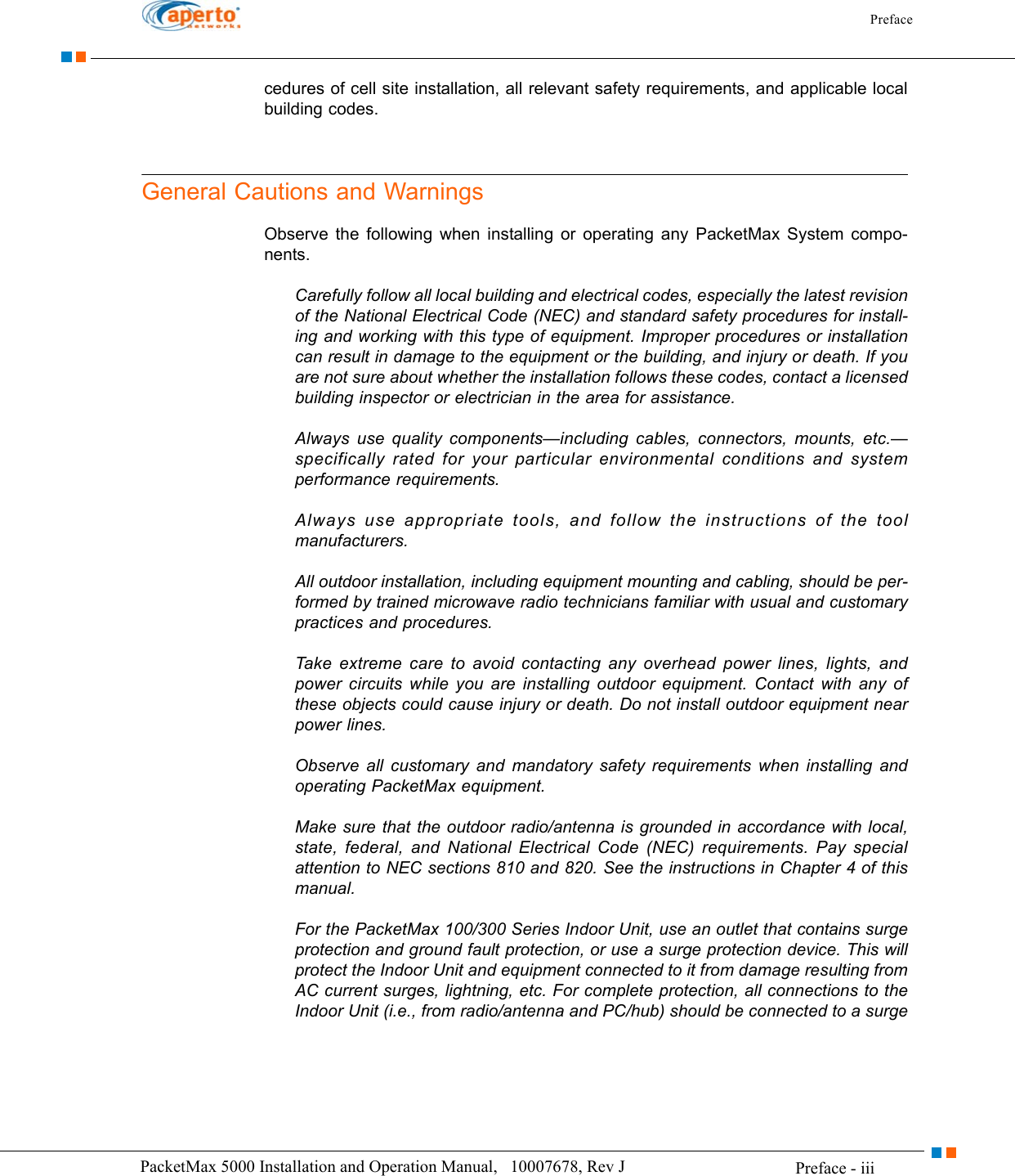 Preface Preface - iiiPacketMax 5000 Installation and Operation Manual,   10007678, Rev J      cedures of cell site installation, all relevant safety requirements, and applicable local building codes.General Cautions and WarningsObserve the following when installing or operating any PacketMax System compo-nents.Carefully follow all local building and electrical codes, especially the latest revision of the National Electrical Code (NEC) and standard safety procedures for install-ing and working with this type of equipment. Improper procedures or installation can result in damage to the equipment or the building, and injury or death. If you are not sure about whether the installation follows these codes, contact a licensed building inspector or electrician in the area for assistance.Always use quality components—including cables, connectors, mounts, etc.—specifically rated for your particular environmental conditions and system performance requirements.Always use appropriate tools, and follow the instructions of the tool manufacturers.All outdoor installation, including equipment mounting and cabling, should be per-formed by trained microwave radio technicians familiar with usual and customary practices and procedures.Take extreme care to avoid contacting any overhead power lines, lights, and power circuits while you are installing outdoor equipment. Contact with any of these objects could cause injury or death. Do not install outdoor equipment near power lines.Observe all customary and mandatory safety requirements when installing and operating PacketMax equipment.Make sure that the outdoor radio/antenna is grounded in accordance with local, state, federal, and National Electrical Code (NEC) requirements. Pay special attention to NEC sections 810 and 820. See the instructions in Chapter 4 of this manual.For the PacketMax 100/300 Series Indoor Unit, use an outlet that contains surge protection and ground fault protection, or use a surge protection device. This will protect the Indoor Unit and equipment connected to it from damage resulting from AC current surges, lightning, etc. For complete protection, all connections to the Indoor Unit (i.e., from radio/antenna and PC/hub) should be connected to a surge 