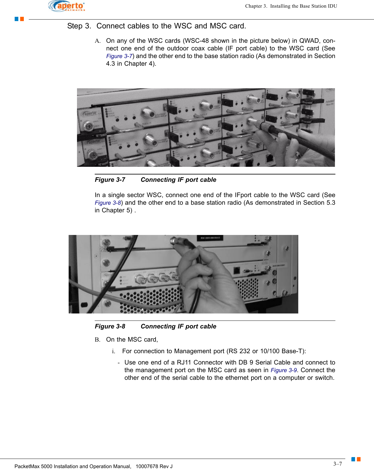 3–7PacketMax 5000 Installation and Operation Manual,   10007678 Rev JChapter 3.  Installing the Base Station IDUStep 3.  Connect cables to the WSC and MSC card.A. On any of the WSC cards (WSC-48 shown in the picture below) in QWAD, con-nect one end of the outdoor coax cable (IF port cable) to the WSC card (See Figure 3-7) and the other end to the base station radio (As demonstrated in Section 4.3 in Chapter 4). Figure 3-7 Connecting IF port cableIn a single sector WSC, connect one end of the IFport cable to the WSC card (See Figure 3-8) and the other end to a base station radio (As demonstrated in Section 5.3 in Chapter 5) .Figure 3-8 Connecting IF port cableB. On the MSC card, i. For connection to Management port (RS 232 or 10/100 Base-T):-Use one end of a RJ11 Connector with DB 9 Serial Cable and connect to the management port on the MSC card as seen in Figure 3-9. Connect the other end of the serial cable to the ethernet port on a computer or switch.