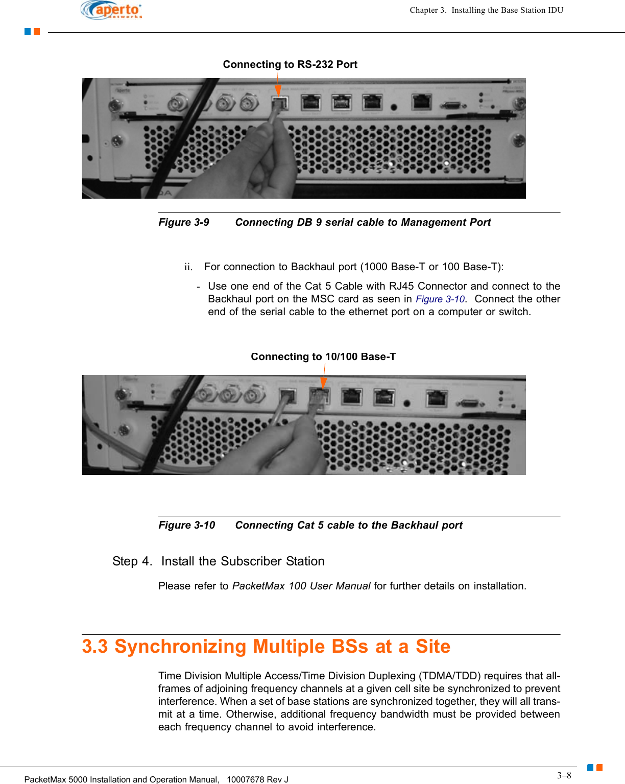 3–8PacketMax 5000 Installation and Operation Manual,   10007678 Rev JChapter 3.  Installing the Base Station IDUFigure 3-9 Connecting DB 9 serial cable to Management Portii. For connection to Backhaul port (1000 Base-T or 100 Base-T):-Use one end of the Cat 5 Cable with RJ45 Connector and connect to the Backhaul port on the MSC card as seen in Figure 3-10.  Connect the other end of the serial cable to the ethernet port on a computer or switch.Figure 3-10 Connecting Cat 5 cable to the Backhaul portStep 4.  Install the Subscriber Station Please refer to PacketMax 100 User Manual for further details on installation.3.3 Synchronizing Multiple BSs at a SiteTime Division Multiple Access/Time Division Duplexing (TDMA/TDD) requires that all-frames of adjoining frequency channels at a given cell site be synchronized to prevent interference. When a set of base stations are synchronized together, they will all trans-mit at a time. Otherwise, additional frequency bandwidth must be provided between each frequency channel to avoid interference.Connecting to RS-232 PortConnecting to 10/100 Base-T