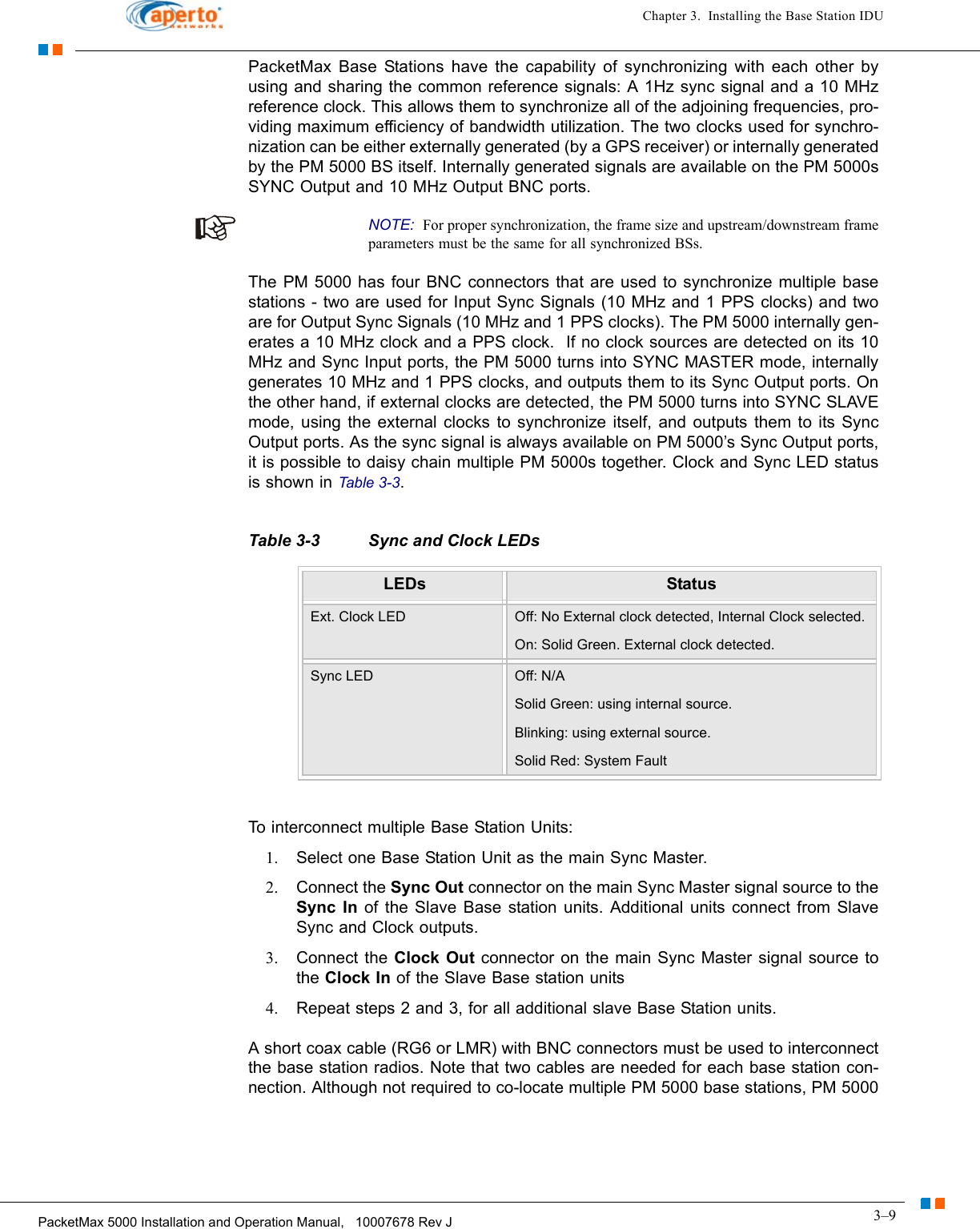 3–9PacketMax 5000 Installation and Operation Manual,   10007678 Rev JChapter 3.  Installing the Base Station IDUPacketMax Base Stations have the capability of synchronizing with each other by using and sharing the common reference signals: A 1Hz sync signal and a 10 MHz reference clock. This allows them to synchronize all of the adjoining frequencies, pro-viding maximum efficiency of bandwidth utilization. The two clocks used for synchro-nization can be either externally generated (by a GPS receiver) or internally generated by the PM 5000 BS itself. Internally generated signals are available on the PM 5000s SYNC Output and 10 MHz Output BNC ports. NOTE:  For proper synchronization, the frame size and upstream/downstream frame parameters must be the same for all synchronized BSs.The PM 5000 has four BNC connectors that are used to synchronize multiple base stations - two are used for Input Sync Signals (10 MHz and 1 PPS clocks) and two are for Output Sync Signals (10 MHz and 1 PPS clocks). The PM 5000 internally gen-erates a 10 MHz clock and a PPS clock.  If no clock sources are detected on its 10 MHz and Sync Input ports, the PM 5000 turns into SYNC MASTER mode, internally generates 10 MHz and 1 PPS clocks, and outputs them to its Sync Output ports. On the other hand, if external clocks are detected, the PM 5000 turns into SYNC SLAVE mode, using the external clocks to synchronize itself, and outputs them to its Sync Output ports. As the sync signal is always available on PM 5000’s Sync Output ports, it is possible to daisy chain multiple PM 5000s together. Clock and Sync LED status is shown in Table 3-3.To interconnect multiple Base Station Units:1. Select one Base Station Unit as the main Sync Master.2. Connect the Sync Out connector on the main Sync Master signal source to the Sync In of the Slave Base station units. Additional units connect from Slave Sync and Clock outputs.3. Connect the Clock Out connector on the main Sync Master signal source to the Clock In of the Slave Base station units4. Repeat steps 2 and 3, for all additional slave Base Station units.A short coax cable (RG6 or LMR) with BNC connectors must be used to interconnect the base station radios. Note that two cables are needed for each base station con-nection. Although not required to co-locate multiple PM 5000 base stations, PM 5000 Table 3-3 Sync and Clock LEDs LEDs StatusExt. Clock LED Off: No External clock detected, Internal Clock selected.On: Solid Green. External clock detected.Sync LED Off: N/ASolid Green: using internal source.Blinking: using external source.Solid Red: System Fault