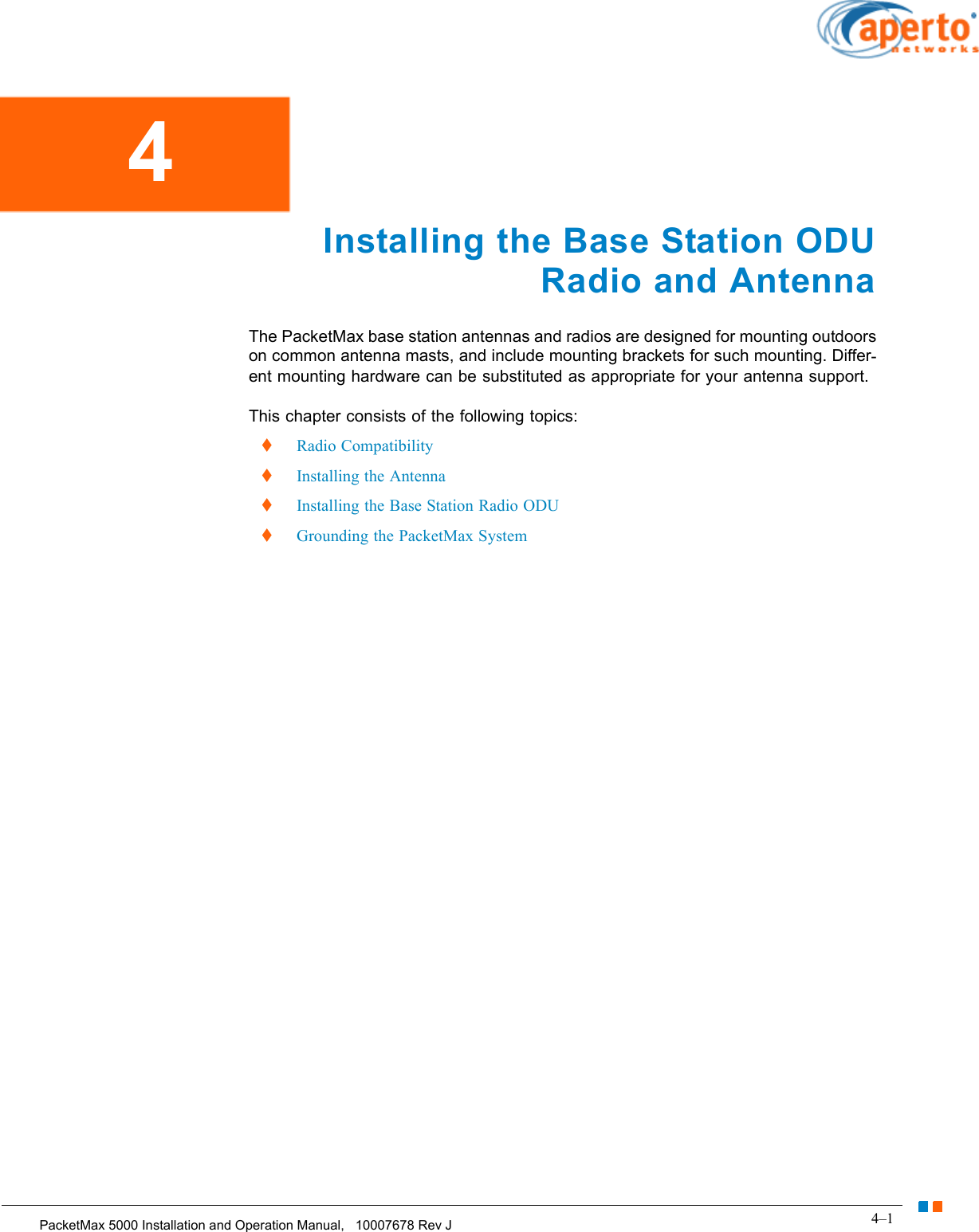 4–1PacketMax 5000 Installation and Operation Manual,   10007678 Rev JChapter 4.  Installing the Base Station ODU Radio and AntennaInstalling the Base Station ODU Radio and AntennaThe PacketMax base station antennas and radios are designed for mounting outdoors on common antenna masts, and include mounting brackets for such mounting. Differ-ent mounting hardware can be substituted as appropriate for your antenna support.This chapter consists of the following topics:  Radio Compatibility  Installing the Antenna  Installing the Base Station Radio ODU  Grounding the PacketMax System4