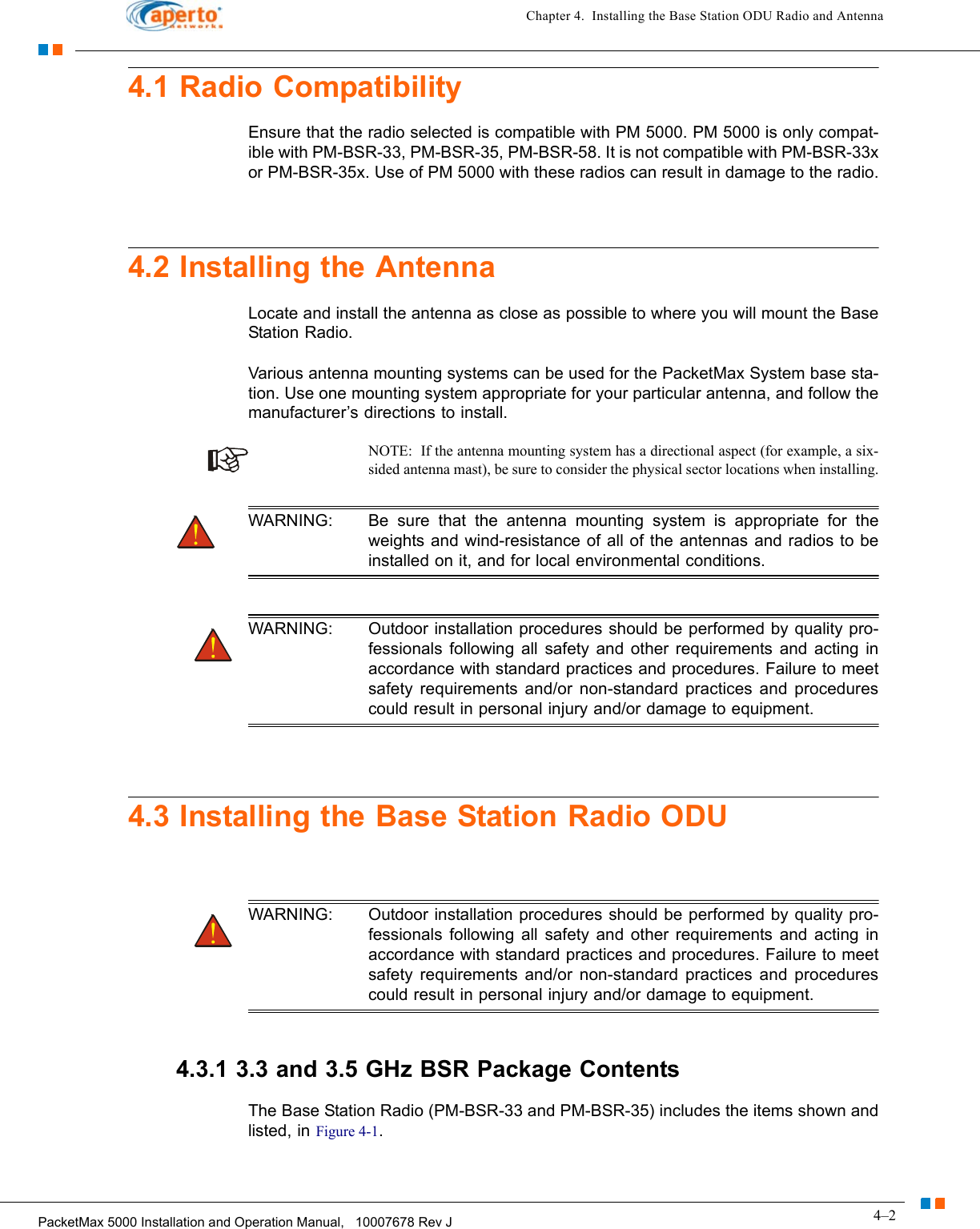 4–2PacketMax 5000 Installation and Operation Manual,   10007678 Rev JChapter 4.  Installing the Base Station ODU Radio and Antenna4.1 Radio CompatibilityEnsure that the radio selected is compatible with PM 5000. PM 5000 is only compat-ible with PM-BSR-33, PM-BSR-35, PM-BSR-58. It is not compatible with PM-BSR-33x or PM-BSR-35x. Use of PM 5000 with these radios can result in damage to the radio.4.2 Installing the Antenna Locate and install the antenna as close as possible to where you will mount the Base Station Radio.Various antenna mounting systems can be used for the PacketMax System base sta-tion. Use one mounting system appropriate for your particular antenna, and follow the manufacturer’s directions to install.NOTE:  If the antenna mounting system has a directional aspect (for example, a six-sided antenna mast), be sure to consider the physical sector locations when installing.WARNING: Be sure that the antenna mounting system is appropriate for the weights and wind-resistance of all of the antennas and radios to be installed on it, and for local environmental conditions.WARNING: Outdoor installation procedures should be performed by quality pro-fessionals following all safety and other requirements and acting in accordance with standard practices and procedures. Failure to meet safety requirements and/or non-standard practices and procedures could result in personal injury and/or damage to equipment.4.3 Installing the Base Station Radio ODUWARNING: Outdoor installation procedures should be performed by quality pro-fessionals following all safety and other requirements and acting in accordance with standard practices and procedures. Failure to meet safety requirements and/or non-standard practices and procedures could result in personal injury and/or damage to equipment.4.3.1 3.3 and 3.5 GHz BSR Package ContentsThe Base Station Radio (PM-BSR-33 and PM-BSR-35) includes the items shown and listed, in Figure 4-1.