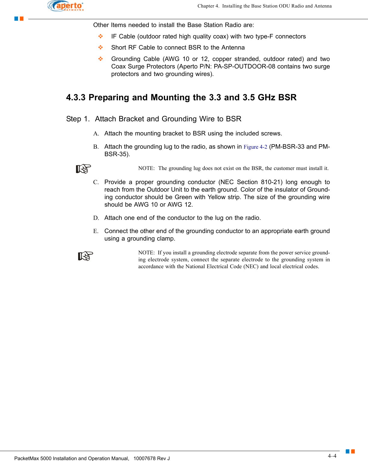 4–4PacketMax 5000 Installation and Operation Manual,   10007678 Rev JChapter 4.  Installing the Base Station ODU Radio and AntennaOther Items needed to install the Base Station Radio are:  IF Cable (outdoor rated high quality coax) with two type-F connectors  Short RF Cable to connect BSR to the Antenna  Grounding Cable (AWG 10 or 12, copper stranded, outdoor rated) and two Coax Surge Protectors (Aperto P/N: PA-SP-OUTDOOR-08 contains two surge protectors and two grounding wires).4.3.3 Preparing and Mounting the 3.3 and 3.5 GHz BSRStep 1.  Attach Bracket and Grounding Wire to BSR A. Attach the mounting bracket to BSR using the included screws.B. Attach the grounding lug to the radio, as shown in Figure 4-2 (PM-BSR-33 and PM-BSR-35).NOTE:  The grounding lug does not exist on the BSR, the customer must install it.C. Provide a proper grounding conductor (NEC Section 810-21) long enough to reach from the Outdoor Unit to the earth ground. Color of the insulator of Ground-ing conductor should be Green with Yellow strip. The size of the grounding wire should be AWG 10 or AWG 12.D. Attach one end of the conductor to the lug on the radio.E. Connect the other end of the grounding conductor to an appropriate earth ground using a grounding clamp.NOTE:  If you install a grounding electrode separate from the power service ground-ing electrode system, connect the separate electrode to the grounding system in accordance with the National Electrical Code (NEC) and local electrical codes.