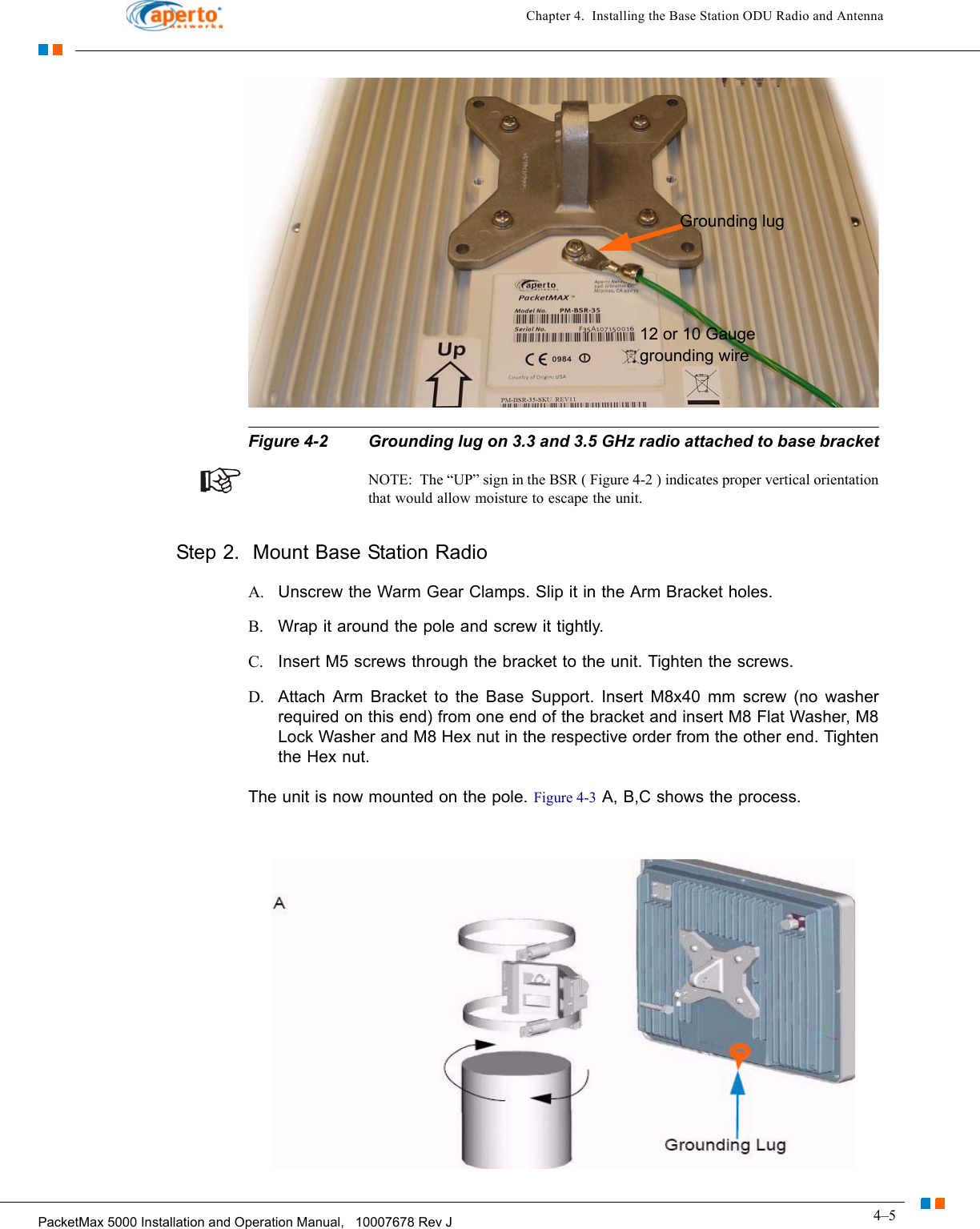 4–5PacketMax 5000 Installation and Operation Manual,   10007678 Rev JChapter 4.  Installing the Base Station ODU Radio and AntennaFigure 4-2 Grounding lug on 3.3 and 3.5 GHz radio attached to base bracketNOTE:  The “UP” sign in the BSR ( Figure 4-2 ) indicates proper vertical orientation that would allow moisture to escape the unit.Step 2.  Mount Base Station RadioA. Unscrew the Warm Gear Clamps. Slip it in the Arm Bracket holes. B. Wrap it around the pole and screw it tightly.C. Insert M5 screws through the bracket to the unit. Tighten the screws. D. Attach Arm Bracket to the Base Support. Insert M8x40 mm screw (no washer required on this end) from one end of the bracket and insert M8 Flat Washer, M8 Lock Washer and M8 Hex nut in the respective order from the other end. Tighten the Hex nut.The unit is now mounted on the pole. Figure 4-3 A, B,C shows the process.Grounding lug12 or 10 Gauge grounding wire