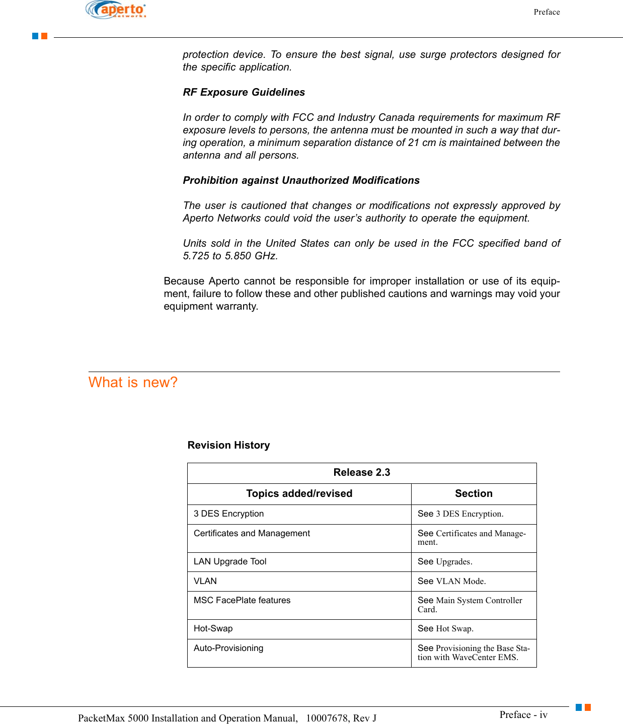 Preface Preface - ivPacketMax 5000 Installation and Operation Manual,   10007678, Rev J      protection device. To ensure the best signal, use surge protectors designed for the specific application.RF Exposure GuidelinesIn order to comply with FCC and Industry Canada requirements for maximum RF exposure levels to persons, the antenna must be mounted in such a way that dur-ing operation, a minimum separation distance of 21 cm is maintained between the antenna and all persons.Prohibition against Unauthorized ModificationsThe user is cautioned that changes or modifications not expressly approved by Aperto Networks could void the user’s authority to operate the equipment.Units sold in the United States can only be used in the FCC specified band of 5.725 to 5.850 GHz.Because Aperto cannot be responsible for improper installation or use of its equip-ment, failure to follow these and other published cautions and warnings may void your equipment warranty.What is new?Revision HistoryRelease 2.3Topics added/revised  Section3 DES Encryption  See 3 DES Encryption.Certificates and Management See Certificates and Manage-ment.LAN Upgrade Tool See Upgrades.VLAN  See VLAN Mode.MSC FacePlate features See Main System Controller Card.Hot-Swap See Hot Swap.Auto-Provisioning  See Provisioning the Base Sta-tion with WaveCenter EMS.