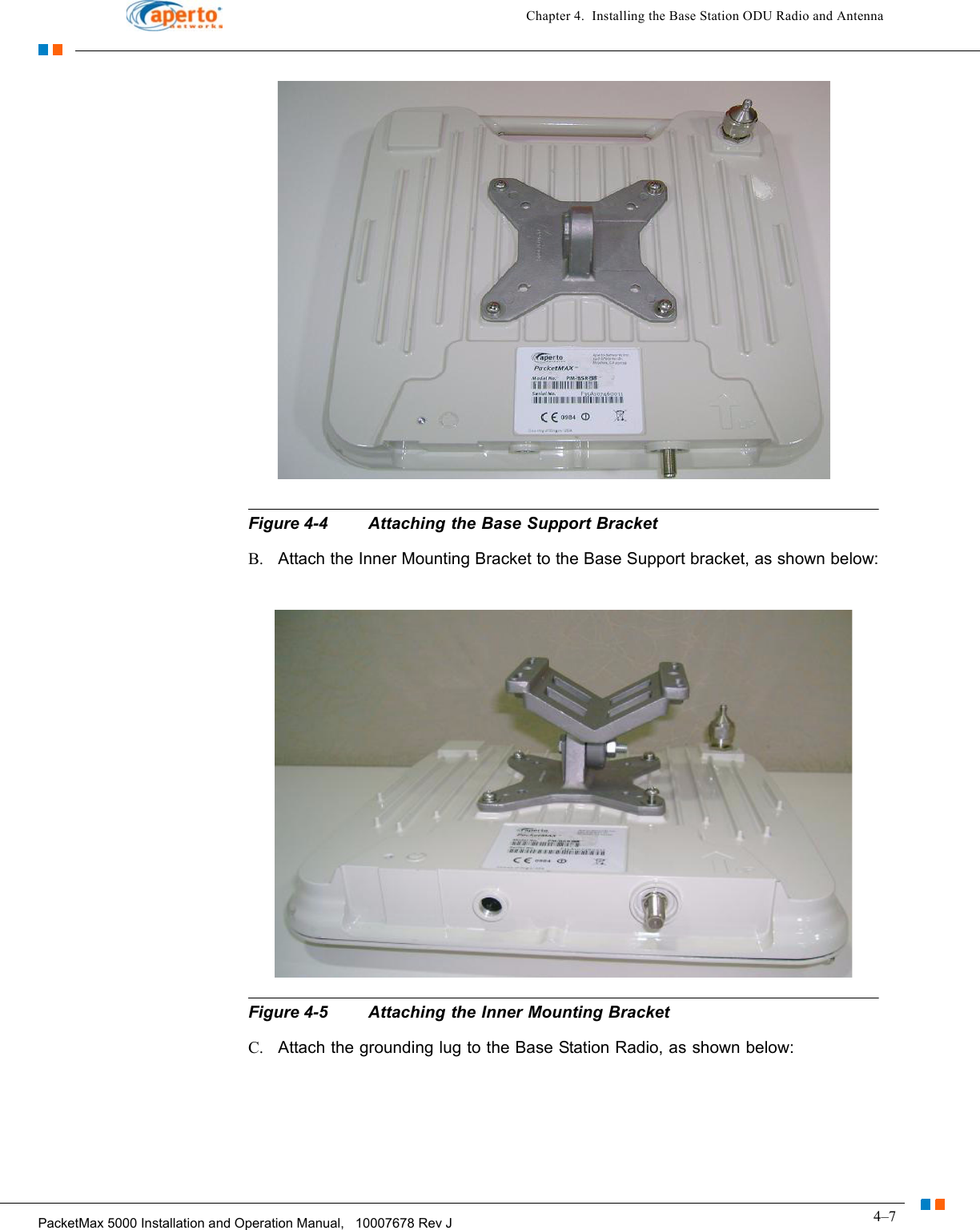 4–7PacketMax 5000 Installation and Operation Manual,   10007678 Rev JChapter 4.  Installing the Base Station ODU Radio and AntennaFigure 4-4 Attaching the Base Support BracketB. Attach the Inner Mounting Bracket to the Base Support bracket, as shown below:Figure 4-5 Attaching the Inner Mounting BracketC. Attach the grounding lug to the Base Station Radio, as shown below: