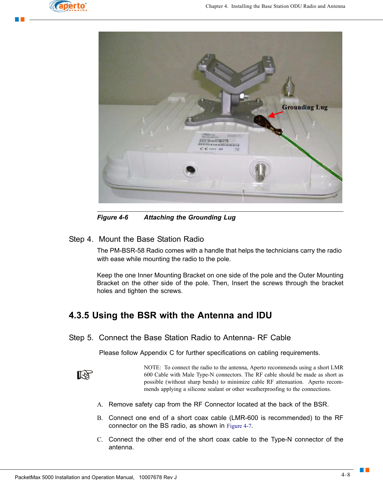 4–8PacketMax 5000 Installation and Operation Manual,   10007678 Rev JChapter 4.  Installing the Base Station ODU Radio and AntennaFigure 4-6 Attaching the Grounding LugStep 4.  Mount the Base Station RadioThe PM-BSR-58 Radio comes with a handle that helps the technicians carry the radio with ease while mounting the radio to the pole. Keep the one Inner Mounting Bracket on one side of the pole and the Outer Mounting Bracket on the other side of the pole. Then, Insert the screws through the bracket holes and tighten the screws.4.3.5 Using the BSR with the Antenna and IDUStep 5.  Connect the Base Station Radio to Antenna- RF Cable Please follow Appendix C for further specifications on cabling requirements.NOTE:  To connect the radio to the antenna, Aperto recommends using a short LMR 600 Cable with Male Type-N connectors. The RF cable should be made as short as possible (without sharp bends) to minimize cable RF attenuation.  Aperto recom-mends applying a silicone sealant or other weatherproofing to the connections.A. Remove safety cap from the RF Connector located at the back of the BSR. B. Connect one end of a short coax cable (LMR-600 is recommended) to the RFconnector on the BS radio, as shown in Figure 4-7. C. Connect the other end of the short coax cable to the Type-N connector of the antenna. 