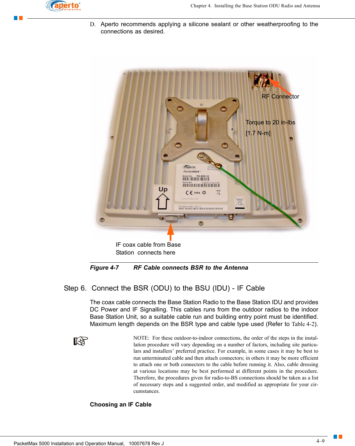 4–9PacketMax 5000 Installation and Operation Manual,   10007678 Rev JChapter 4.  Installing the Base Station ODU Radio and AntennaD. Aperto recommends applying a silicone sealant or other weatherproofing to the connections as desired.Figure 4-7 RF Cable connects BSR to the AntennaStep 6.  Connect the BSR (ODU) to the BSU (IDU) - IF CableThe coax cable connects the Base Station Radio to the Base Station IDU and provides DC Power and IF Signalling. This cables runs from the outdoor radios to the indoor Base Station Unit, so a suitable cable run and building entry point must be identified. Maximum length depends on the BSR type and cable type used (Refer to Table 4-2).NOTE:  For these outdoor-to-indoor connections, the order of the steps in the instal-lation procedure will vary depending on a number of factors, including site particu-lars and installers’ preferred practice. For example, in some cases it may be best to run unterminated cable and then attach connectors; in others it may be more efficient to attach one or both connectors to the cable before running it. Also, cable dressing at various locations may be best performed at different points in the procedure. Therefore, the procedures given for radio-to-BS connections should be taken as a list of necessary steps and a suggested order, and modified as appropriate for your cir-cumstances.Choosing an IF Cable Torque to 20 in-lbs [1.7 N-m]RF ConnectorIF coax cable from Base Station  connects here