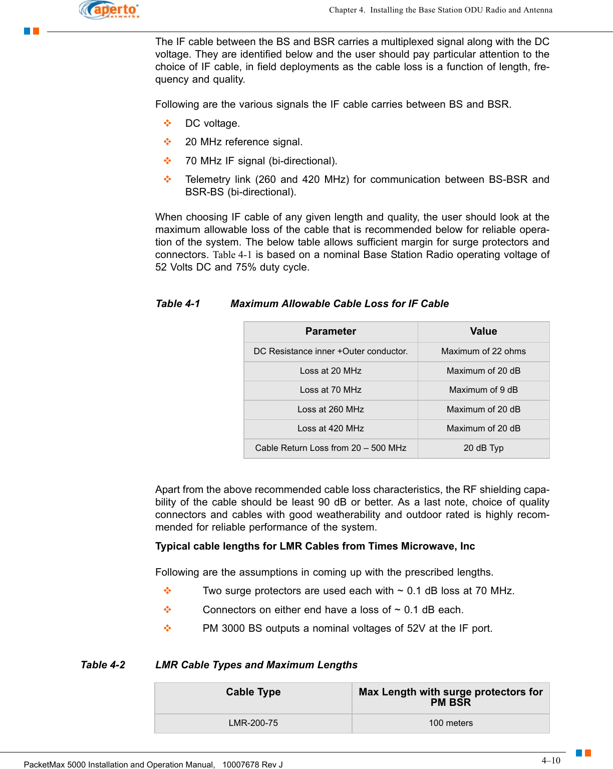 4–10PacketMax 5000 Installation and Operation Manual,   10007678 Rev JChapter 4.  Installing the Base Station ODU Radio and AntennaThe IF cable between the BS and BSR carries a multiplexed signal along with the DC voltage. They are identified below and the user should pay particular attention to the choice of IF cable, in field deployments as the cable loss is a function of length, fre-quency and quality.Following are the various signals the IF cable carries between BS and BSR.  DC voltage.  20 MHz reference signal.  70 MHz IF signal (bi-directional).  Telemetry link (260 and 420 MHz) for communication between BS-BSR and BSR-BS (bi-directional).When choosing IF cable of any given length and quality, the user should look at the maximum allowable loss of the cable that is recommended below for reliable opera-tion of the system. The below table allows sufficient margin for surge protectors and connectors. Table 4-1 is based on a nominal Base Station Radio operating voltage of 52 Volts DC and 75% duty cycle.Apart from the above recommended cable loss characteristics, the RF shielding capa-bility of the cable should be least 90 dB or better. As a last note, choice of quality connectors and cables with good weatherability and outdoor rated is highly recom-mended for reliable performance of the system.Typical cable lengths for LMR Cables from Times Microwave, IncFollowing are the assumptions in coming up with the prescribed lengths.       Two surge protectors are used each with ~ 0.1 dB loss at 70 MHz.       Connectors on either end have a loss of ~ 0.1 dB each.       PM 3000 BS outputs a nominal voltages of 52V at the IF port.Table 4-1 Maximum Allowable Cable Loss for IF CableParameter ValueDC Resistance inner +Outer conductor. Maximum of 22 ohmsLoss at 20 MHz Maximum of 20 dBLoss at 70 MHz Maximum of 9 dBLoss at 260 MHz Maximum of 20 dBLoss at 420 MHz Maximum of 20 dBCable Return Loss from 20 – 500 MHz 20 dB TypTable 4-2 LMR Cable Types and Maximum LengthsCable Type Max Length with surge protectors forPM BSRLMR-200-75 100 meters