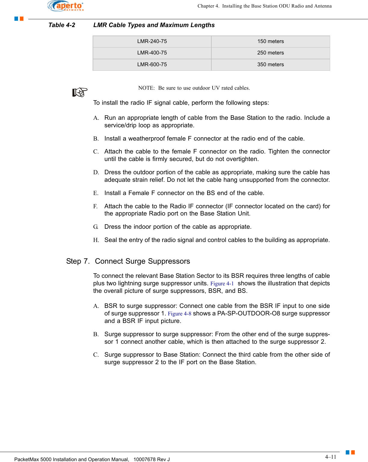 4–11PacketMax 5000 Installation and Operation Manual,   10007678 Rev JChapter 4.  Installing the Base Station ODU Radio and AntennaNOTE:  Be sure to use outdoor UV rated cables.To install the radio IF signal cable, perform the following steps:A. Run an appropriate length of cable from the Base Station to the radio. Include a service/drip loop as appropriate.B. Install a weatherproof female F connector at the radio end of the cable.C. Attach the cable to the female F connector on the radio. Tighten the connector until the cable is firmly secured, but do not overtighten.D. Dress the outdoor portion of the cable as appropriate, making sure the cable has adequate strain relief. Do not let the cable hang unsupported from the connector.E. Install a Female F connector on the BS end of the cable.F. Attach the cable to the Radio IF connector (IF connector located on the card) for the appropriate Radio port on the Base Station Unit.G. Dress the indoor portion of the cable as appropriate.H. Seal the entry of the radio signal and control cables to the building as appropriate.Step 7.  Connect Surge SuppressorsTo connect the relevant Base Station Sector to its BSR requires three lengths of cable plus two lightning surge suppressor units. Figure 4-1  shows the illustration that depicts the overall picture of surge suppressors, BSR, and BS.A. BSR to surge suppressor: Connect one cable from the BSR IF input to one side of surge suppressor 1. Figure 4-8 shows a PA-SP-OUTDOOR-O8 surge suppressor and a BSR IF input picture.B. Surge suppressor to surge suppressor: From the other end of the surge suppres-sor 1 connect another cable, which is then attached to the surge suppressor 2. C. Surge suppressor to Base Station: Connect the third cable from the other side of surge suppressor 2 to the IF port on the Base Station. LMR-240-75 150 metersLMR-400-75 250 metersLMR-600-75 350 metersTable 4-2 LMR Cable Types and Maximum Lengths