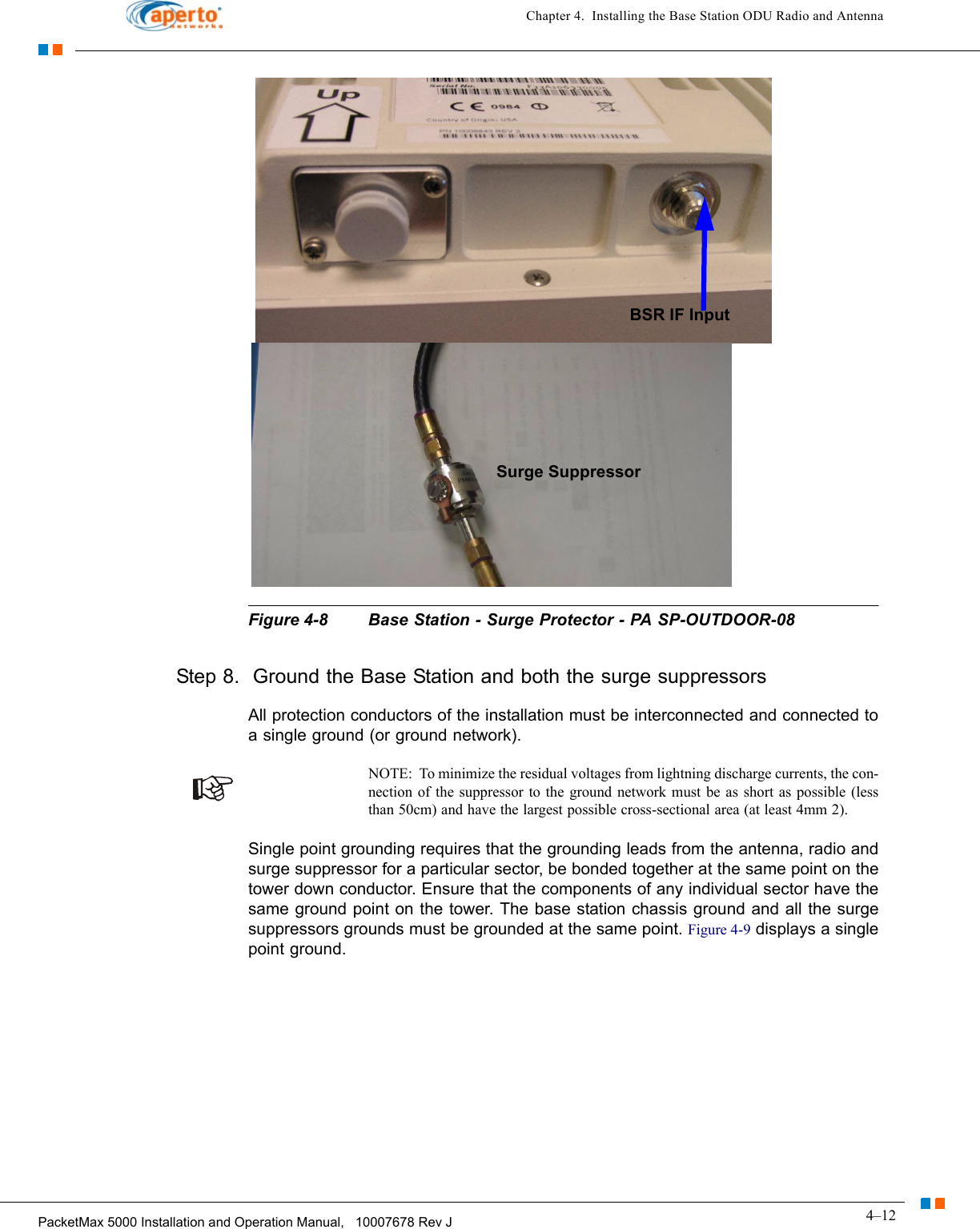 4–12PacketMax 5000 Installation and Operation Manual,   10007678 Rev JChapter 4.  Installing the Base Station ODU Radio and AntennaFigure 4-8 Base Station - Surge Protector - PA SP-OUTDOOR-08Step 8.  Ground the Base Station and both the surge suppressorsAll protection conductors of the installation must be interconnected and connected to a single ground (or ground network). NOTE:  To minimize the residual voltages from lightning discharge currents, the con-nection of the suppressor to the ground network must be as short as possible (less than 50cm) and have the largest possible cross-sectional area (at least 4mm 2).Single point grounding requires that the grounding leads from the antenna, radio and surge suppressor for a particular sector, be bonded together at the same point on the tower down conductor. Ensure that the components of any individual sector have the same ground point on the tower. The base station chassis ground and all the surge suppressors grounds must be grounded at the same point. Figure 4-9 displays a single point ground.BSR IF InputSurge Suppressor