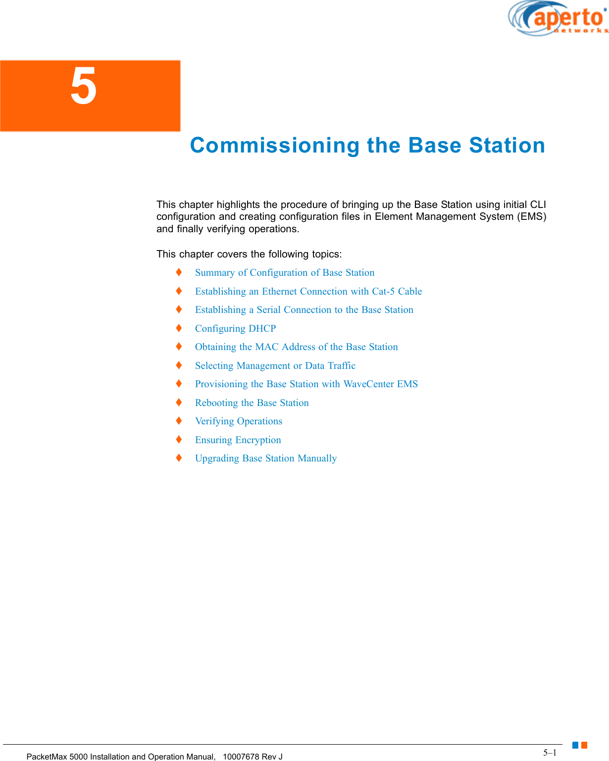 5–1PacketMax 5000 Installation and Operation Manual,   10007678 Rev JChapter 5.  Commissioning the Base Station Commissioning the Base StationThis chapter highlights the procedure of bringing up the Base Station using initial CLI configuration and creating configuration files in Element Management System (EMS) and finally verifying operations.This chapter covers the following topics:  Summary of Configuration of Base Station  Establishing an Ethernet Connection with Cat-5 Cable  Establishing a Serial Connection to the Base Station  Configuring DHCP  Obtaining the MAC Address of the Base Station  Selecting Management or Data Traffic  Provisioning the Base Station with WaveCenter EMS  Rebooting the Base Station  Verifying Operations  Ensuring Encryption  Upgrading Base Station Manually5