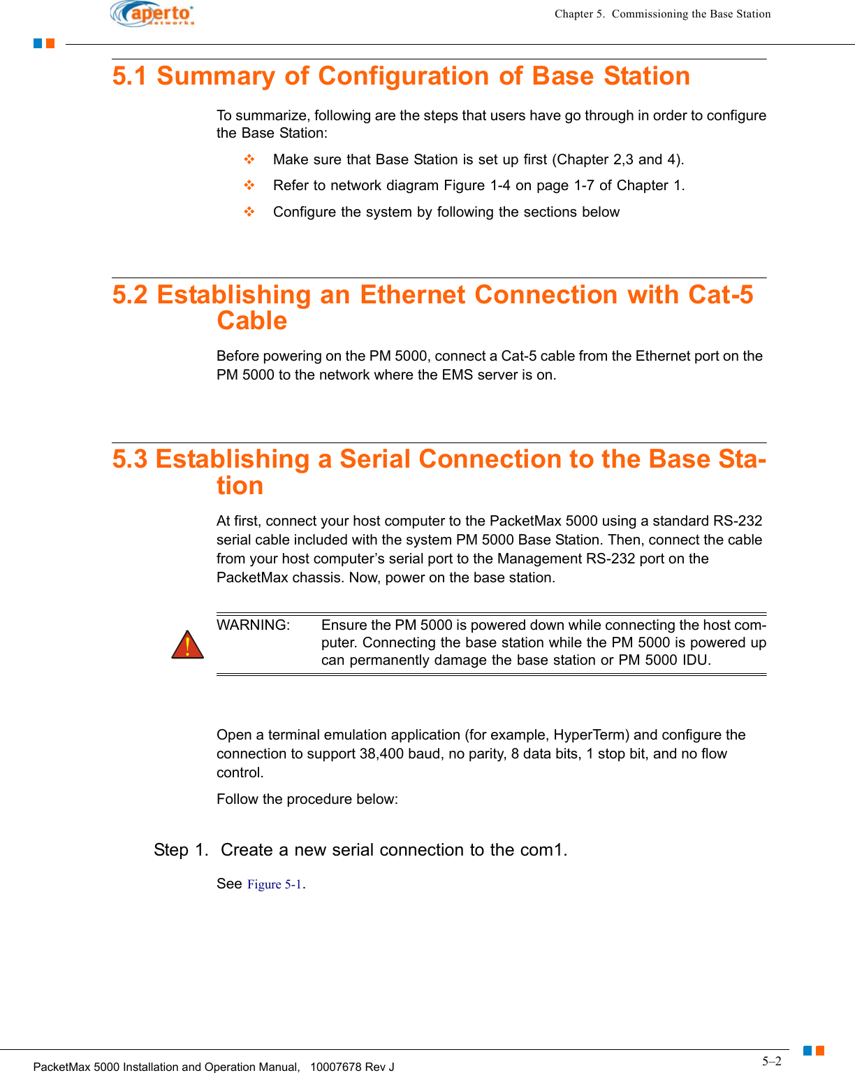 5–2PacketMax 5000 Installation and Operation Manual,   10007678 Rev JChapter 5.  Commissioning the Base Station5.1 Summary of Configuration of Base StationTo summarize, following are the steps that users have go through in order to configure the Base Station:  Make sure that Base Station is set up first (Chapter 2,3 and 4).  Refer to network diagram Figure 1-4 on page 1-7 of Chapter 1.  Configure the system by following the sections below5.2 Establishing an Ethernet Connection with Cat-5 CableBefore powering on the PM 5000, connect a Cat-5 cable from the Ethernet port on the PM 5000 to the network where the EMS server is on. 5.3 Establishing a Serial Connection to the Base Sta-tionAt first, connect your host computer to the PacketMax 5000 using a standard RS-232 serial cable included with the system PM 5000 Base Station. Then, connect the cable from your host computer’s serial port to the Management RS-232 port on the PacketMax chassis. Now, power on the base station.WARNING: Ensure the PM 5000 is powered down while connecting the host com-puter. Connecting the base station while the PM 5000 is powered up can permanently damage the base station or PM 5000 IDU.Open a terminal emulation application (for example, HyperTerm) and configure the connection to support 38,400 baud, no parity, 8 data bits, 1 stop bit, and no flow control. Follow the procedure below:Step 1.  Create a new serial connection to the com1.See Figure 5-1.