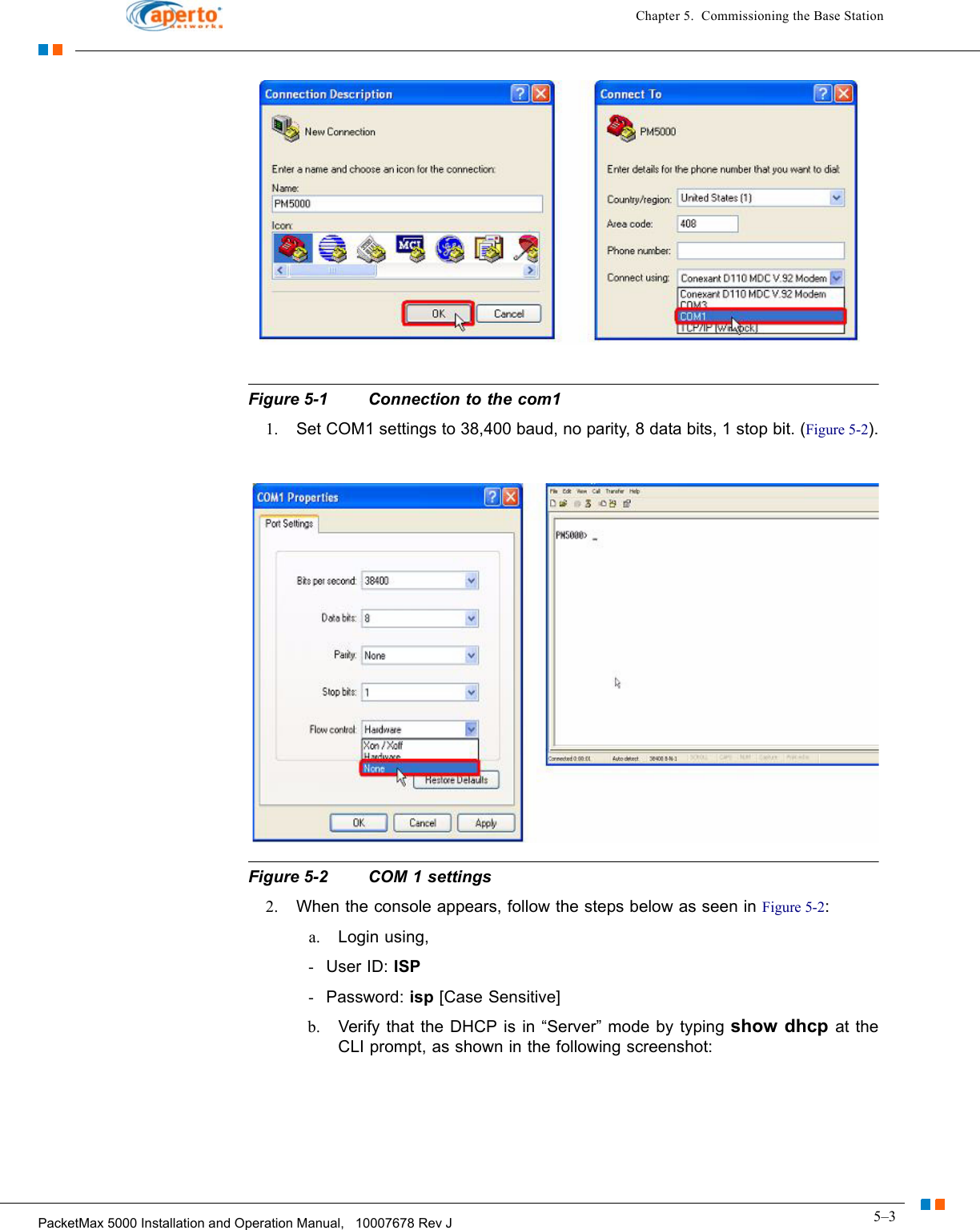 5–3PacketMax 5000 Installation and Operation Manual,   10007678 Rev JChapter 5.  Commissioning the Base StationFigure 5-1 Connection to the com11. Set COM1 settings to 38,400 baud, no parity, 8 data bits, 1 stop bit. (Figure 5-2).Figure 5-2 COM 1 settings2. When the console appears, follow the steps below as seen in Figure 5-2:a. Login using,-User ID: ISP-Password: isp [Case Sensitive]b. Verify that the DHCP is in “Server” mode by typing show dhcp at the CLI prompt, as shown in the following screenshot: