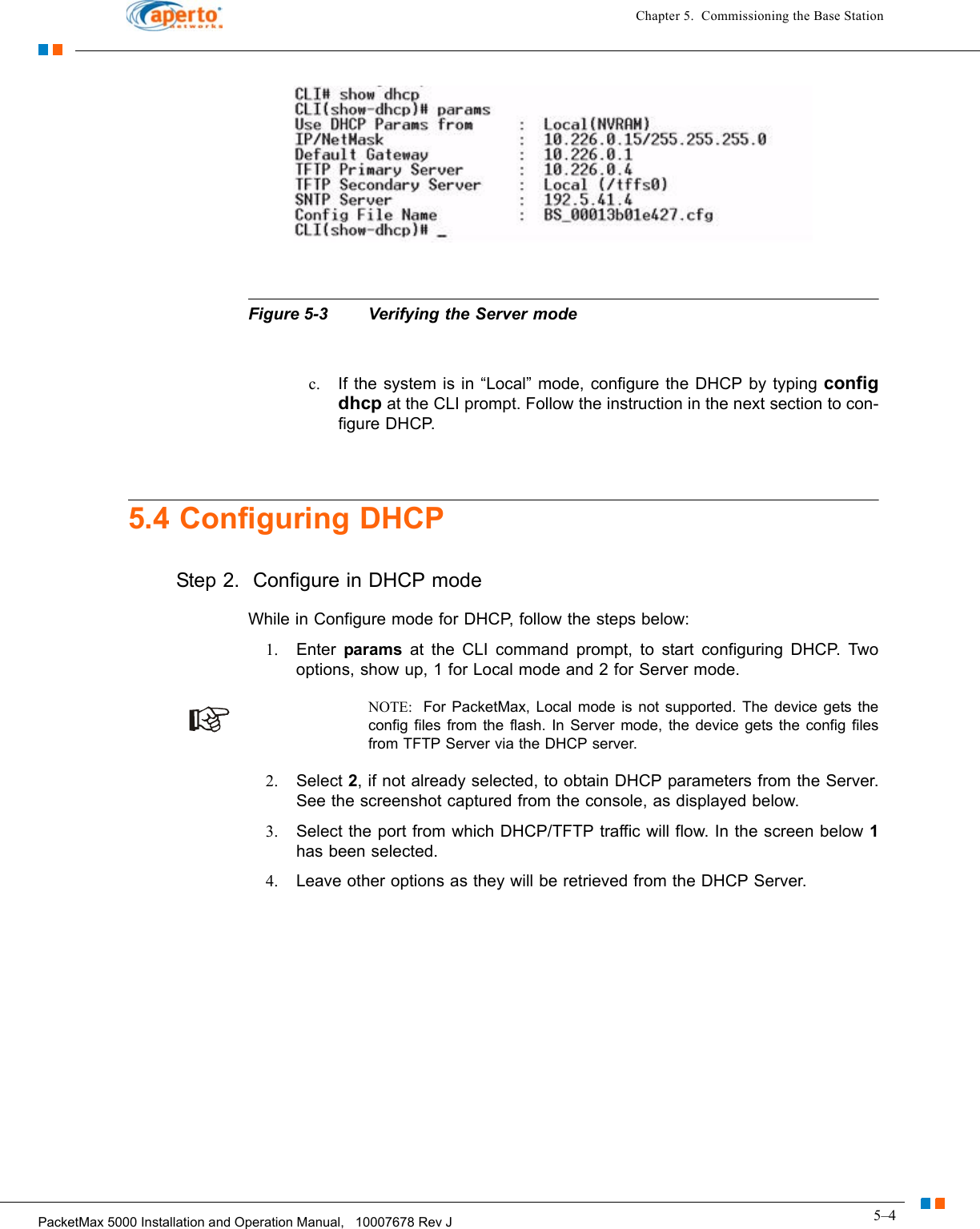 5–4PacketMax 5000 Installation and Operation Manual,   10007678 Rev JChapter 5.  Commissioning the Base StationFigure 5-3 Verifying the Server modec. If the system is in “Local” mode, configure the DHCP by typing config dhcp at the CLI prompt. Follow the instruction in the next section to con-figure DHCP.5.4 Configuring DHCPStep 2.  Configure in DHCP modeWhile in Configure mode for DHCP, follow the steps below:1. Enter  params at the CLI command prompt, to start configuring DHCP. Two options, show up, 1 for Local mode and 2 for Server mode. NOTE:  For PacketMax, Local mode is not supported. The device gets the config files from the flash. In Server mode, the device gets the config files from TFTP Server via the DHCP server.2. Select 2, if not already selected, to obtain DHCP parameters from the Server. See the screenshot captured from the console, as displayed below.3. Select the port from which DHCP/TFTP traffic will flow. In the screen below 1has been selected. 4. Leave other options as they will be retrieved from the DHCP Server.