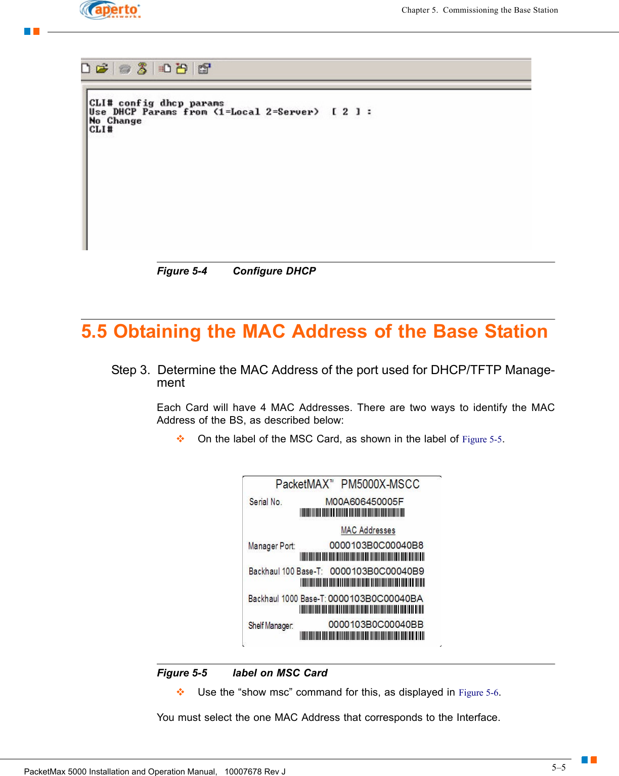 5–5PacketMax 5000 Installation and Operation Manual,   10007678 Rev JChapter 5.  Commissioning the Base StationFigure 5-4 Configure DHCP5.5 Obtaining the MAC Address of the Base StationStep 3.  Determine the MAC Address of the port used for DHCP/TFTP Manage-mentEach Card will have 4 MAC Addresses. There are two ways to identify the MAC Address of the BS, as described below:  On the label of the MSC Card, as shown in the label of Figure 5-5. Figure 5-5 label on MSC Card  Use the “show msc” command for this, as displayed in Figure 5-6.You must select the one MAC Address that corresponds to the Interface. 