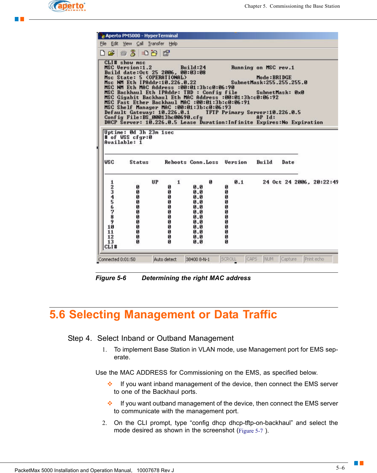 5–6PacketMax 5000 Installation and Operation Manual,   10007678 Rev JChapter 5.  Commissioning the Base StationFigure 5-6 Determining the right MAC address5.6 Selecting Management or Data TrafficStep 4.  Select Inband or Outband Management1. To implement Base Station in VLAN mode, use Management port for EMS sep-erate.Use the MAC ADDRESS for Commissioning on the EMS, as specified below.    If you want inband management of the device, then connect the EMS server to one of the Backhaul ports.  If you want outband management of the device, then connect the EMS server to communicate with the management port.2. On the CLI prompt, type “config dhcp dhcp-tftp-on-backhaul” and select the mode desired as shown in the screenshot (Figure 5-7 ).