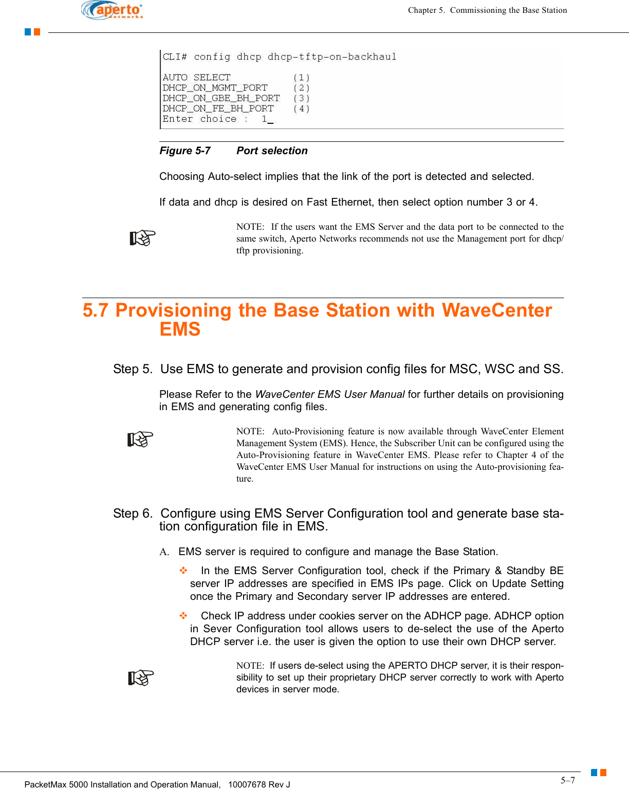 5–7PacketMax 5000 Installation and Operation Manual,   10007678 Rev JChapter 5.  Commissioning the Base StationFigure 5-7 Port selectionChoosing Auto-select implies that the link of the port is detected and selected. If data and dhcp is desired on Fast Ethernet, then select option number 3 or 4.NOTE:  If the users want the EMS Server and the data port to be connected to the same switch, Aperto Networks recommends not use the Management port for dhcp/tftp provisioning.5.7 Provisioning the Base Station with WaveCenter EMSStep 5.  Use EMS to generate and provision config files for MSC, WSC and SS.Please Refer to the WaveCenter EMS User Manual for further details on provisioning in EMS and generating config files.NOTE:  Auto-Provisioning feature is now available through WaveCenter Element Management System (EMS). Hence, the Subscriber Unit can be configured using the Auto-Provisioning feature in WaveCenter EMS. Please refer to Chapter 4 of the WaveCenter EMS User Manual for instructions on using the Auto-provisioning fea-ture.Step 6.  Configure using EMS Server Configuration tool and generate base sta-tion configuration file in EMS.A. EMS server is required to configure and manage the Base Station.  In the EMS Server Configuration tool, check if the Primary &amp; Standby BE server IP addresses are specified in EMS IPs page. Click on Update Setting once the Primary and Secondary server IP addresses are entered.  Check IP address under cookies server on the ADHCP page. ADHCP option in Sever Configuration tool allows users to de-select the use of the Aperto DHCP server i.e. the user is given the option to use their own DHCP server. NOTE:  If users de-select using the APERTO DHCP server, it is their respon-sibility to set up their proprietary DHCP server correctly to work with Aperto devices in server mode. 