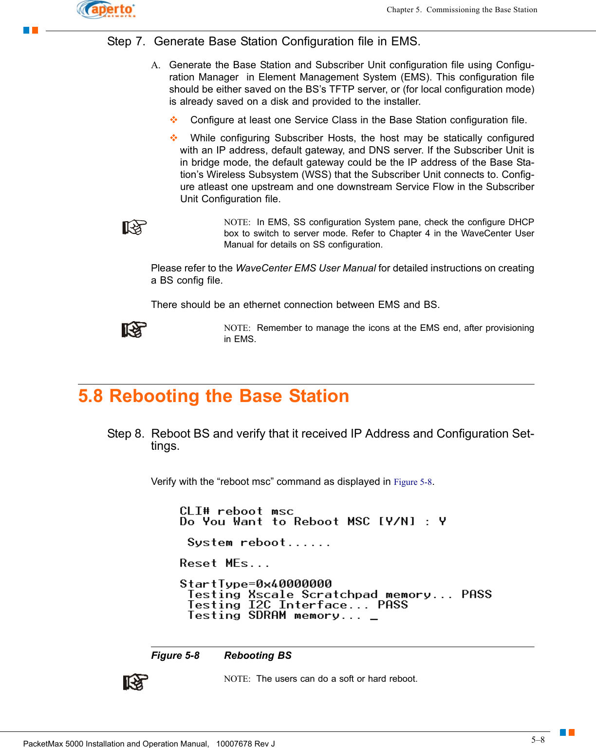 5–8PacketMax 5000 Installation and Operation Manual,   10007678 Rev JChapter 5.  Commissioning the Base StationStep 7.  Generate Base Station Configuration file in EMS.A. Generate the Base Station and Subscriber Unit configuration file using Configu-ration Manager  in Element Management System (EMS). This configuration file should be either saved on the BS’s TFTP server, or (for local configuration mode) is already saved on a disk and provided to the installer.  Configure at least one Service Class in the Base Station configuration file.  While configuring Subscriber Hosts, the host may be statically configured with an IP address, default gateway, and DNS server. If the Subscriber Unit is in bridge mode, the default gateway could be the IP address of the Base Sta-tion’s Wireless Subsystem (WSS) that the Subscriber Unit connects to. Config-ure atleast one upstream and one downstream Service Flow in the Subscriber Unit Configuration file.NOTE:  In EMS, SS configuration System pane, check the configure DHCP box to switch to server mode. Refer to Chapter 4 in the WaveCenter User Manual for details on SS configuration.Please refer to the WaveCenter EMS User Manual for detailed instructions on creating a BS config file.There should be an ethernet connection between EMS and BS.NOTE:  Remember to manage the icons at the EMS end, after provisioning in EMS.5.8 Rebooting the Base StationStep 8.  Reboot BS and verify that it received IP Address and Configuration Set-tings.Verify with the “reboot msc” command as displayed in Figure 5-8. Figure 5-8 Rebooting BSNOTE:  The users can do a soft or hard reboot.