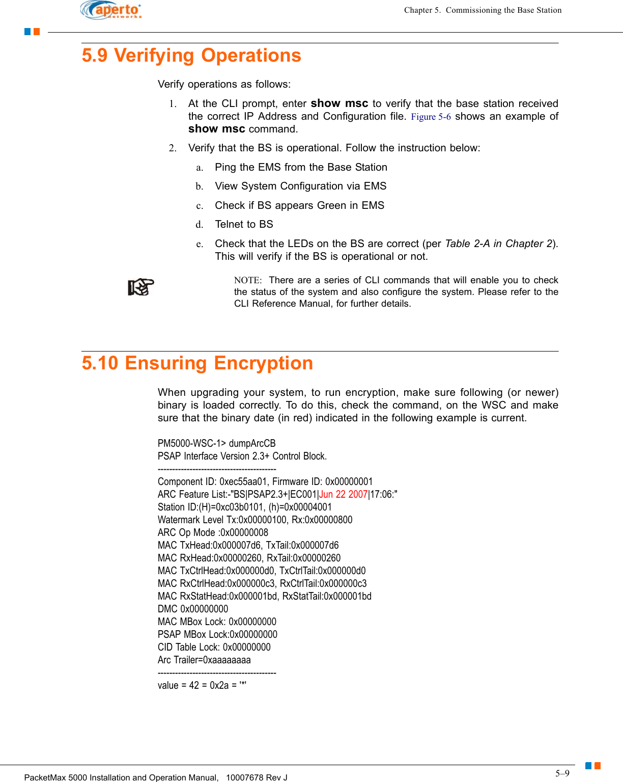 5–9PacketMax 5000 Installation and Operation Manual,   10007678 Rev JChapter 5.  Commissioning the Base Station5.9 Verifying OperationsVerify operations as follows:1. At the CLI prompt, enter show msc to verify that the base station received the correct IP Address and Configuration file. Figure 5-6 shows an example of show msc command.2. Verify that the BS is operational. Follow the instruction below:a. Ping the EMS from the Base Stationb. View System Configuration via EMSc. Check if BS appears Green in EMSd. Teln et  to  B Se. Check that the LEDs on the BS are correct (per Table 2-A in Chapter 2). This will verify if the BS is operational or not.NOTE:  There are a series of CLI commands that will enable you to check the status of the system and also configure the system. Please refer to the CLI Reference Manual, for further details.5.10 Ensuring EncryptionWhen upgrading your system, to run encryption, make sure following (or newer) binary is loaded correctly. To do this, check the command, on the WSC and make sure that the binary date (in red) indicated in the following example is current.PM5000-WSC-1&gt; dumpArcCB PSAP Interface Version 2.3+ Control Block. ----------------------------------------- Component ID: 0xec55aa01, Firmware ID: 0x00000001 ARC Feature List:-&quot;BS|PSAP2.3+|EC001|Jun 22 2007|17:06:&quot; Station ID:(H)=0xc03b0101, (h)=0x00004001 Watermark Level Tx:0x00000100, Rx:0x00000800 ARC Op Mode :0x00000008 MAC TxHead:0x000007d6, TxTail:0x000007d6 MAC RxHead:0x00000260, RxTail:0x00000260 MAC TxCtrlHead:0x000000d0, TxCtrlTail:0x000000d0 MAC RxCtrlHead:0x000000c3, RxCtrlTail:0x000000c3 MAC RxStatHead:0x000001bd, RxStatTail:0x000001bd DMC 0x00000000 MAC MBox Lock: 0x00000000 PSAP MBox Lock:0x00000000 CID Table Lock: 0x00000000 Arc Trailer=0xaaaaaaaa ----------------------------------------- value = 42 = 0x2a = &apos;*&apos;