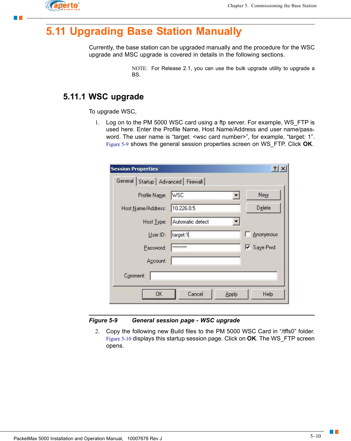 5–10PacketMax 5000 Installation and Operation Manual,   10007678 Rev JChapter 5.  Commissioning the Base Station5.11 Upgrading Base Station ManuallyCurrently, the base station can be upgraded manually and the procedure for the WSC upgrade and MSC upgrade is covered in details in the following sections.NOTE:  For Release 2.1, you can use the bulk upgrade utility to upgrade a BS.5.11.1 WSC upgradeTo upgrade WSC,1. Log on to the PM 5000 WSC card using a ftp server. For example, WS_FTP is used here. Enter the Profile Name, Host Name/Address and user name/pass-word. The user name is “target: &lt;wsc card number&gt;”, for example, “target: 1”. Figure 5-9 shows the general session properties screen on WS_FTP. Click OK.Figure 5-9 General session page - WSC upgrade2. Copy the following new Build files to the PM 5000 WSC Card in “/tffs0” folder. Figure 5-10 displays this startup session page. Click on OK. The WS_FTP screen opens.