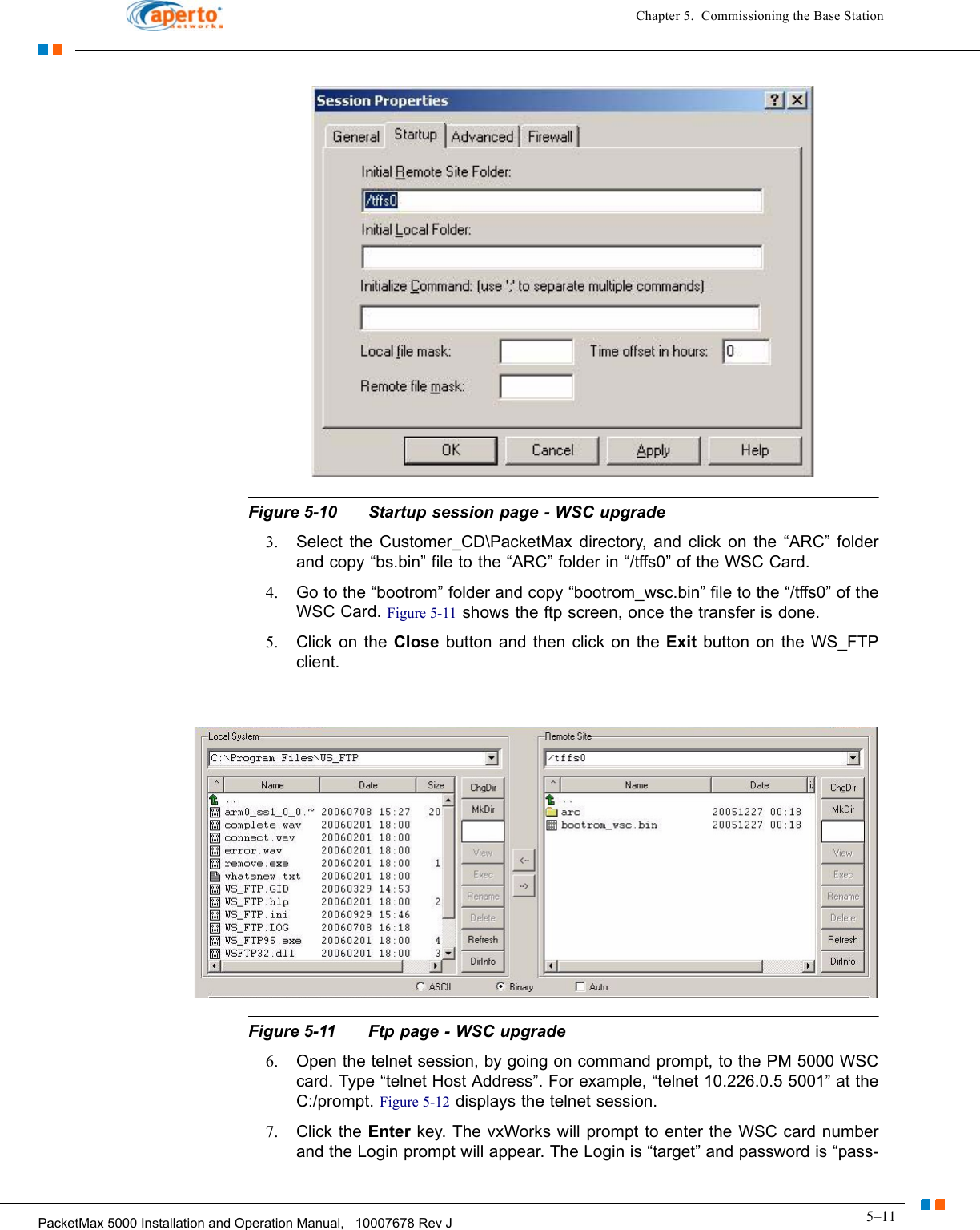 5–11PacketMax 5000 Installation and Operation Manual,   10007678 Rev JChapter 5.  Commissioning the Base StationFigure 5-10 Startup session page - WSC upgrade3. Select the Customer_CD\PacketMax directory, and click on the “ARC” folder and copy “bs.bin” file to the “ARC” folder in “/tffs0” of the WSC Card. 4. Go to the “bootrom” folder and copy “bootrom_wsc.bin” file to the “/tffs0” of the WSC Card. Figure 5-11 shows the ftp screen, once the transfer is done.5. Click on the Close  button and then click on the Exit button on the WS_FTP client.Figure 5-11 Ftp page - WSC upgrade6. Open the telnet session, by going on command prompt, to the PM 5000 WSC card. Type “telnet Host Address”. For example, “telnet 10.226.0.5 5001” at the C:/prompt. Figure 5-12 displays the telnet session.7. Click the Enter key. The vxWorks will prompt to enter the WSC card number and the Login prompt will appear. The Login is “target” and password is “pass-