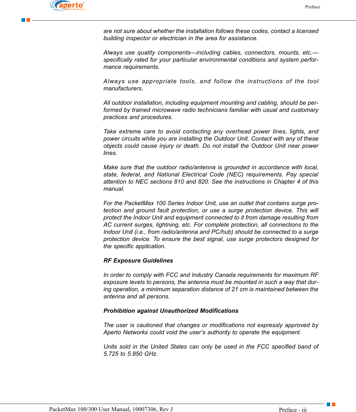 Preface Preface - iiiPacketMax 100/300 User Manual, 10007306, Rev Jare not sure about whether the installation follows these codes, contact a licensed building inspector or electrician in the area for assistance.Always use quality components—including cables, connectors, mounts, etc.—specifically rated for your particular environmental conditions and system perfor-mance requirements.Always use appropriate tools, and follow the instructions of the tool manufacturers.All outdoor installation, including equipment mounting and cabling, should be per-formed by trained microwave radio technicians familiar with usual and customary practices and procedures.Take extreme care to avoid contacting any overhead power lines, lights, and power circuits while you are installing the Outdoor Unit. Contact with any of these objects could cause injury or death. Do not install the Outdoor Unit near power lines.Make sure that the outdoor radio/antenna is grounded in accordance with local, state, federal, and National Electrical Code (NEC) requirements. Pay special attention to NEC sections 810 and 820. See the instructions in Chapter 4 of this manual.For the PacketMax 100 Series Indoor Unit, use an outlet that contains surge pro-tection and ground fault protection, or use a surge protection device. This will protect the Indoor Unit and equipment connected to it from damage resulting from AC current surges, lightning, etc. For complete protection, all connections to the Indoor Unit (i.e., from radio/antenna and PC/hub) should be connected to a surge protection device. To ensure the best signal, use surge protectors designed for the specific application.RF Exposure GuidelinesIn order to comply with FCC and Industry Canada requirements for maximum RF exposure levels to persons, the antenna must be mounted in such a way that dur-ing operation, a minimum separation distance of 21 cm is maintained between the antenna and all persons.Prohibition against Unauthorized ModificationsThe user is cautioned that changes or modifications not expressly approved by Aperto Networks could void the user’s authority to operate the equipment.Units sold in the United States can only be used in the FCC specified band of 5.725 to 5.850 GHz.