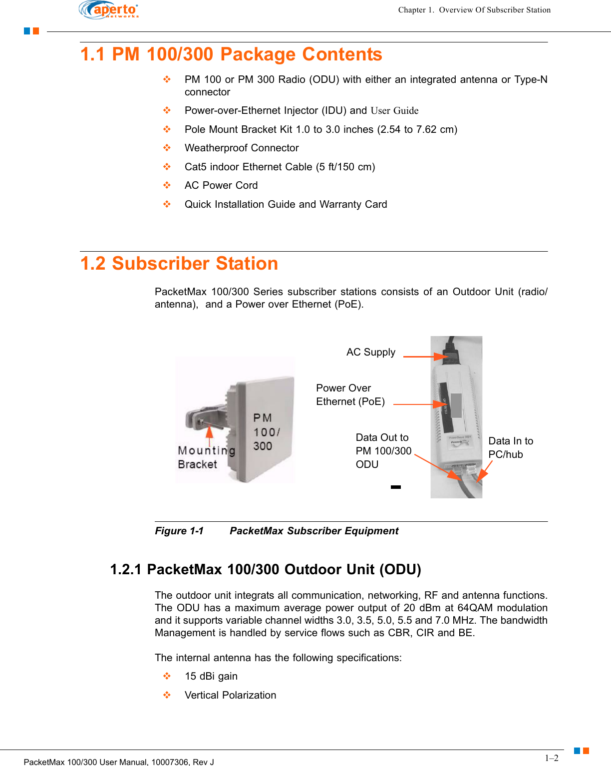 1–2PacketMax 100/300 User Manual, 10007306, Rev JChapter 1.  Overview Of Subscriber Station1.1 PM 100/300 Package Contents  PM 100 or PM 300 Radio (ODU) with either an integrated antenna or Type-N connector  Power-over-Ethernet Injector (IDU) and User Guide  Pole Mount Bracket Kit 1.0 to 3.0 inches (2.54 to 7.62 cm)   Weatherproof Connector  Cat5 indoor Ethernet Cable (5 ft/150 cm)  AC Power Cord  Quick Installation Guide and Warranty Card1.2 Subscriber StationPacketMax 100/300 Series subscriber stations consists of an Outdoor Unit (radio/antenna),  and a Power over Ethernet (PoE).Figure 1-1 PacketMax Subscriber Equipment1.2.1 PacketMax 100/300 Outdoor Unit (ODU)The outdoor unit integrats all communication, networking, RF and antenna functions. The ODU has a maximum average power output of 20 dBm at 64QAM modulation and it supports variable channel widths 3.0, 3.5, 5.0, 5.5 and 7.0 MHz. The bandwidth Management is handled by service flows such as CBR, CIR and BE. The internal antenna has the following specifications:  15 dBi gain  Vertical PolarizationData Out to PM 100/300 ODUData In to PC/hubPower Over Ethernet (PoE)AC Supply