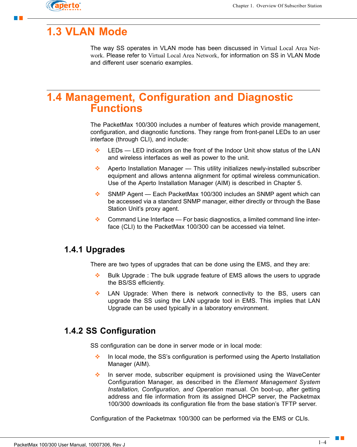 1–4PacketMax 100/300 User Manual, 10007306, Rev JChapter 1.  Overview Of Subscriber Station1.3 VLAN ModeThe way SS operates in VLAN mode has been discussed in Virtual Local Area Net-work. Please refer to Virtual Local Area Network, for information on SS in VLAN Mode and different user scenario examples.1.4 Management, Configuration and Diagnostic FunctionsThe PacketMax 100/300 includes a number of features which provide management, configuration, and diagnostic functions. They range from front-panel LEDs to an user interface (through CLI), and include:  LEDs — LED indicators on the front of the Indoor Unit show status of the LAN and wireless interfaces as well as power to the unit.  Aperto Installation Manager — This utility initializes newly-installed subscriber equipment and allows antenna alignment for optimal wireless communication. Use of the Aperto Installation Manager (AIM) is described in Chapter 5.  SNMP Agent — Each PacketMax 100/300 includes an SNMP agent which can be accessed via a standard SNMP manager, either directly or through the Base Station Unit’s proxy agent.  Command Line Interface — For basic diagnostics, a limited command line inter-face (CLI) to the PacketMax 100/300 can be accessed via telnet. 1.4.1 UpgradesThere are two types of upgrades that can be done using the EMS, and they are:  Bulk Upgrade : The bulk upgrade feature of EMS allows the users to upgrade the BS/SS efficiently.  LAN Upgrade: When there is network connectivity to the BS, users can upgrade the SS using the LAN upgrade tool in EMS. This implies that LAN Upgrade can be used typically in a laboratory environment.1.4.2 SS ConfigurationSS configuration can be done in server mode or in local mode:  In local mode, the SS’s configuration is performed using the Aperto Installation Manager (AIM).   In server mode, subscriber equipment is provisioned using the WaveCenter Configuration Manager, as described in the Element Management System Installation, Configuration, and Operation manual. On boot-up, after getting address and file information from its assigned DHCP server, the Packetmax 100/300 downloads its configuration file from the base station’s TFTP server.Configuration of the Packetmax 100/300 can be performed via the EMS or CLIs. 