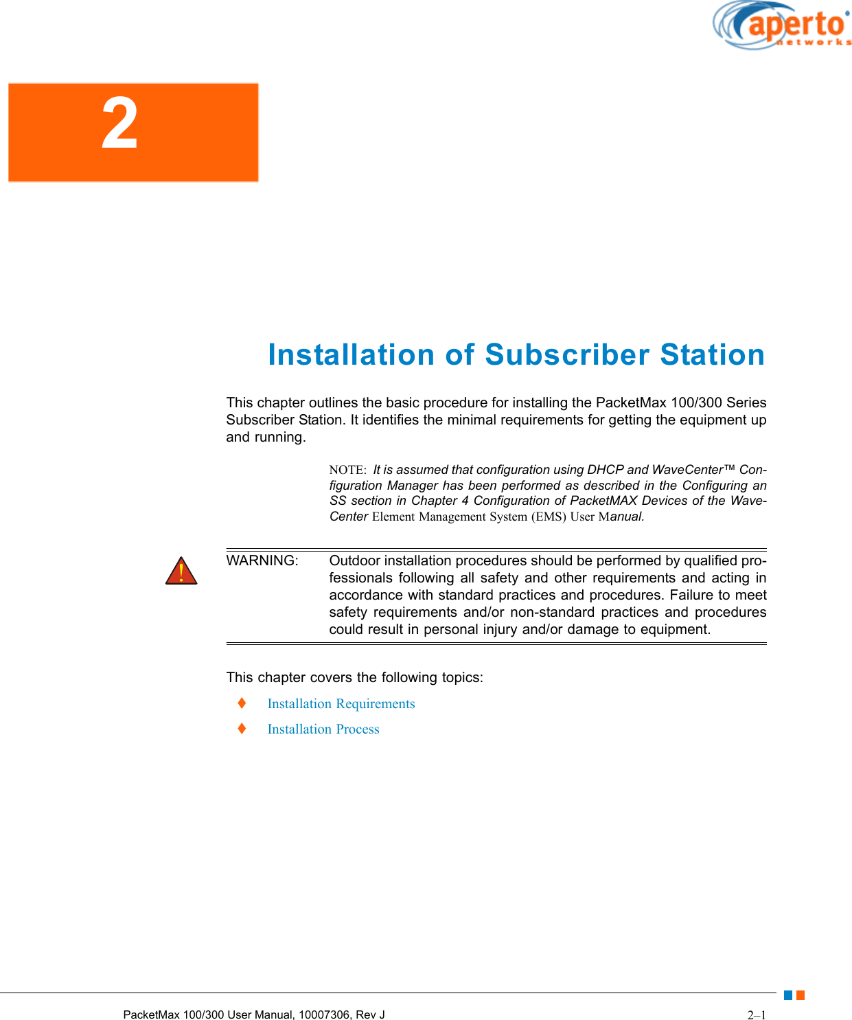 2–1PacketMax 100/300 User Manual, 10007306, Rev J Installation of Subscriber StationThis chapter outlines the basic procedure for installing the PacketMax 100/300 Series Subscriber Station. It identifies the minimal requirements for getting the equipment up and running.NOTE:  It is assumed that configuration using DHCP and WaveCenter™ Con-figuration Manager has been performed as described in the Configuring an SS section in Chapter 4 Configuration of PacketMAX Devices of the Wave-Center Element Management System (EMS) User Manual. WARNING: Outdoor installation procedures should be performed by qualified pro-fessionals following all safety and other requirements and acting in accordance with standard practices and procedures. Failure to meet safety requirements and/or non-standard practices and procedures could result in personal injury and/or damage to equipment. This chapter covers the following topics:  Installation Requirements  Installation Process2