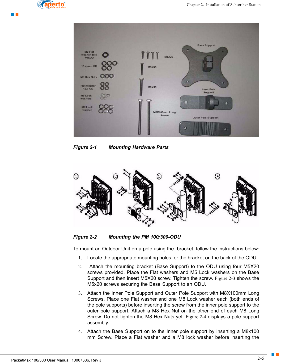 2–5PacketMax 100/300 User Manual, 10007306, Rev JChapter 2.  Installation of Subscriber StationFigure 2-1 Mounting Hardware PartsFigure 2-2 Mounting the PM 100/300-ODUTo mount an Outdoor Unit on a pole using the  bracket, follow the instructions below:1. Locate the appropriate mounting holes for the bracket on the back of the ODU. 2.  Attach the mounting bracket (Base Support) to the ODU using four M5X20 screws provided. Place the Flat washers and M5 Lock washers on the Base Support and then insert M5X20 screw. Tighten the screw. Figure 2-3 shows the M5x20 screws securing the Base Support to an ODU.3. Attach the Inner Pole Support and Outer Pole Support with M8X100mm Long Screws. Place one Flat washer and one M8 Lock washer each (both ends of the pole supports) before inserting the screw from the inner pole support to the outer pole support. Attach a M8 Hex Nut on the other end of each M8 Long Screw. Do not tighten the M8 Hex Nuts yet. Figure 2-4 displays a pole support assembly.4. Attach the Base Support on to the Inner pole support by inserting a M8x100 mm Screw. Place a Flat washer and a M8 lock washer before inserting the 