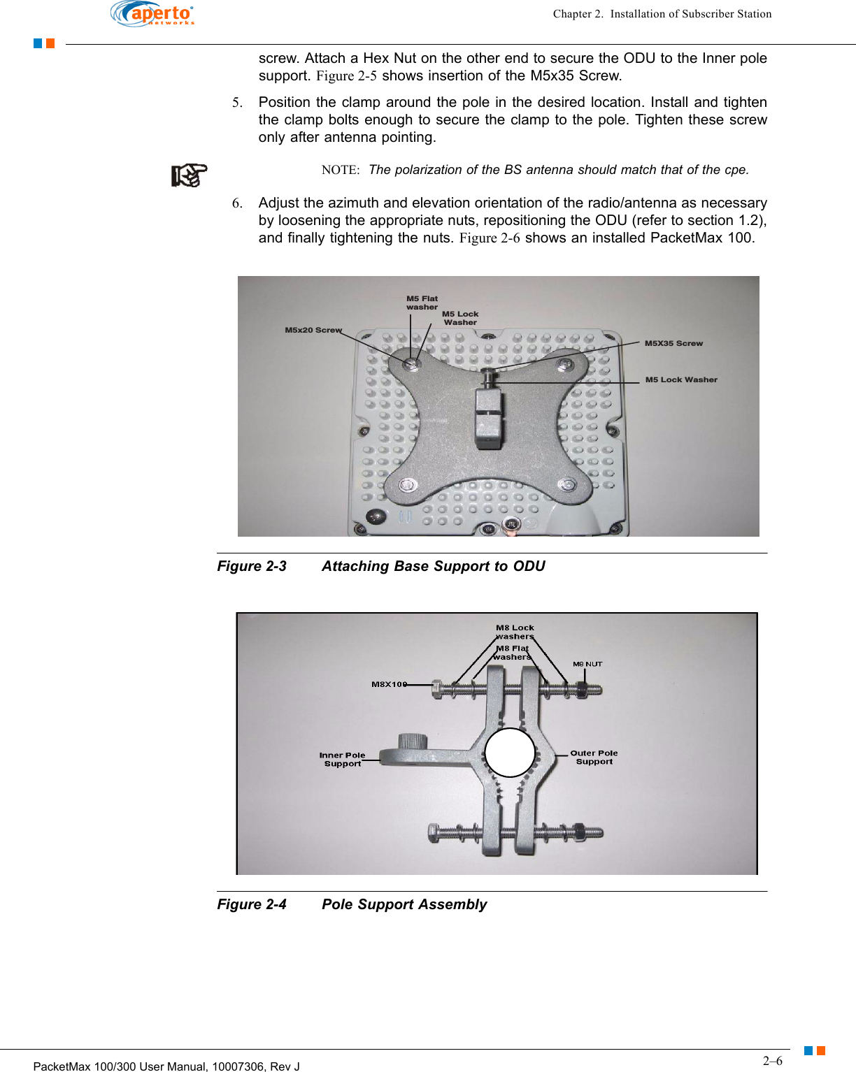 2–6PacketMax 100/300 User Manual, 10007306, Rev JChapter 2.  Installation of Subscriber Stationscrew. Attach a Hex Nut on the other end to secure the ODU to the Inner pole support. Figure 2-5 shows insertion of the M5x35 Screw.5. Position the clamp around the pole in the desired location. Install and tighten the clamp bolts enough to secure the clamp to the pole. Tighten these screw only after antenna pointing.NOTE:  The polarization of the BS antenna should match that of the cpe.  6. Adjust the azimuth and elevation orientation of the radio/antenna as necessary by loosening the appropriate nuts, repositioning the ODU (refer to section 1.2), and finally tightening the nuts. Figure 2-6 shows an installed PacketMax 100.Figure 2-3 Attaching Base Support to ODUFigure 2-4 Pole Support AssemblyM5 Lock WasherM5X35 ScrewM5 LockWasherM5 FlatwasherM5x20 Screw