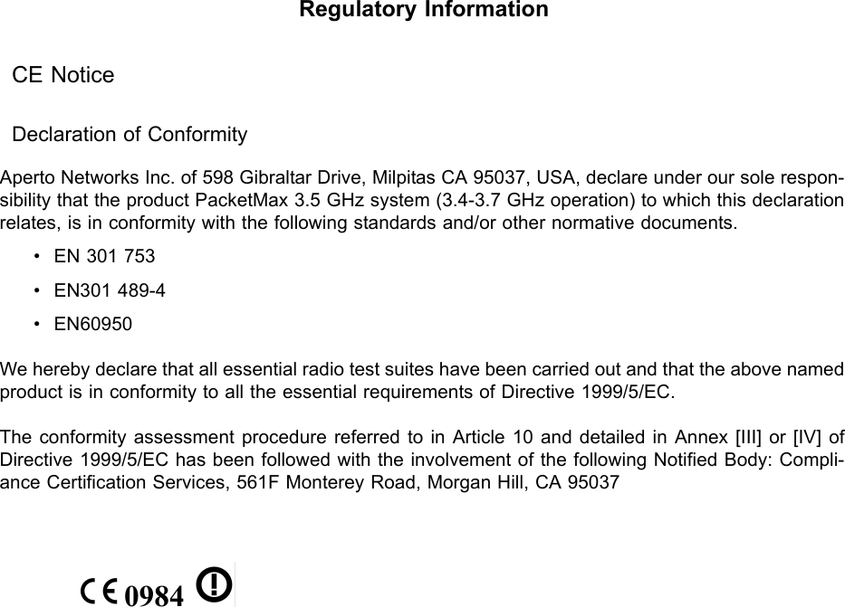 Aperto WaveCenterRegulatory InformationCE NoticeDeclaration of ConformityAperto Networks Inc. of 598 Gibraltar Drive, Milpitas CA 95037, USA, declare under our sole respon-sibility that the product PacketMax 3.5 GHz system (3.4-3.7 GHz operation) to which this declaration relates, is in conformity with the following standards and/or other normative documents.• EN 301 753• EN301 489-4• EN60950We hereby declare that all essential radio test suites have been carried out and that the above named product is in conformity to all the essential requirements of Directive 1999/5/EC.The conformity assessment procedure referred to in Article 10 and detailed in Annex [III] or [IV] of Directive 1999/5/EC has been followed with the involvement of the following Notified Body: Compli-ance Certification Services, 561F Monterey Road, Morgan Hill, CA 95037 0984   