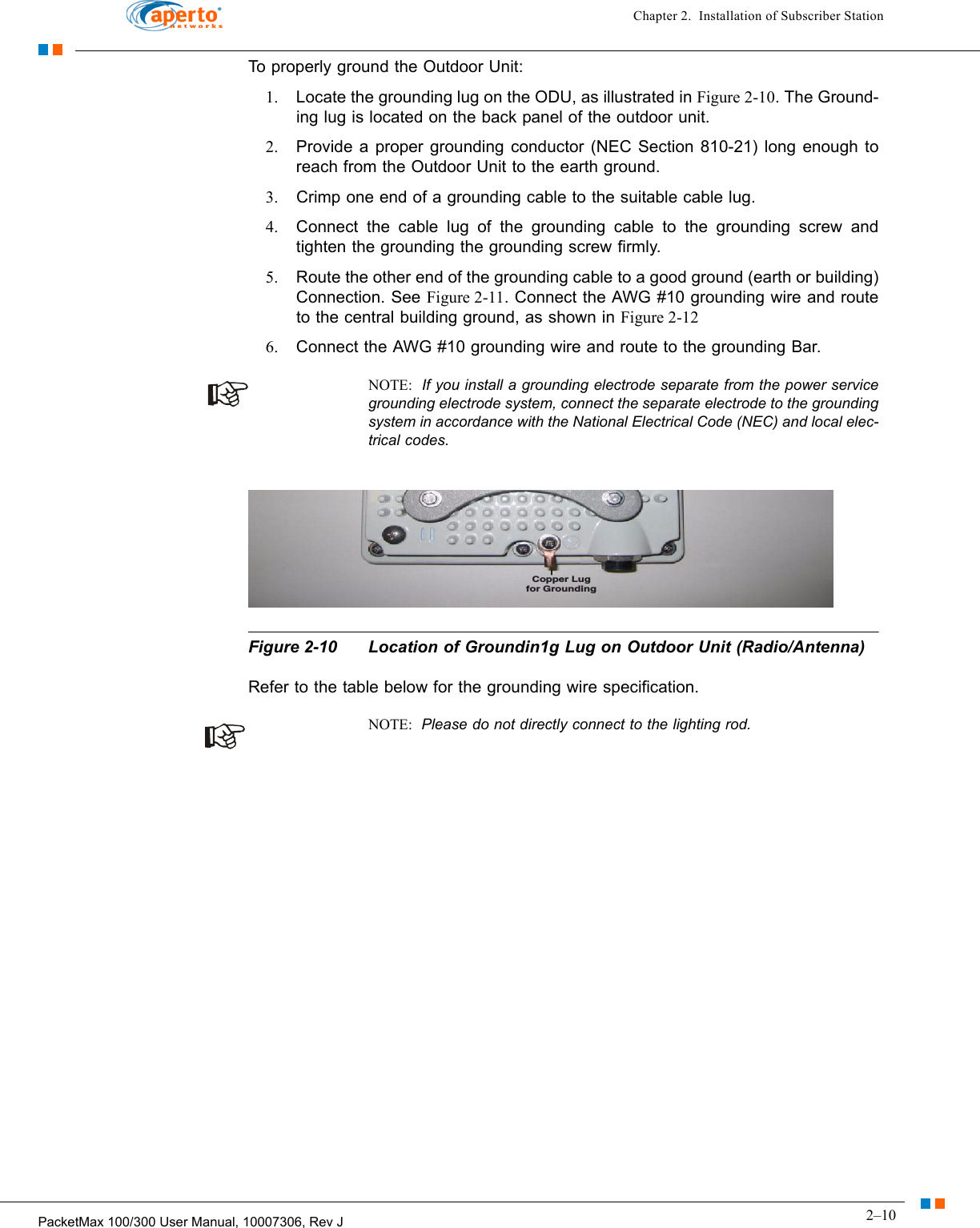 2–10PacketMax 100/300 User Manual, 10007306, Rev JChapter 2.  Installation of Subscriber StationTo properly ground the Outdoor Unit:1. Locate the grounding lug on the ODU, as illustrated in Figure 2-10. The Ground-ing lug is located on the back panel of the outdoor unit.2. Provide a proper grounding conductor (NEC Section 810-21) long enough to reach from the Outdoor Unit to the earth ground.3. Crimp one end of a grounding cable to the suitable cable lug.4. Connect the cable lug of the grounding cable to the grounding screw and tighten the grounding the grounding screw firmly.5. Route the other end of the grounding cable to a good ground (earth or building) Connection. See Figure 2-11. Connect the AWG #10 grounding wire and route to the central building ground, as shown in Figure 2-126. Connect the AWG #10 grounding wire and route to the grounding Bar.NOTE:  If you install a grounding electrode separate from the power service grounding electrode system, connect the separate electrode to the grounding system in accordance with the National Electrical Code (NEC) and local elec-trical codes. Figure 2-10 Location of Groundin1g Lug on Outdoor Unit (Radio/Antenna)Refer to the table below for the grounding wire specification.NOTE:  Please do not directly connect to the lighting rod.Copper Lugfor Grounding