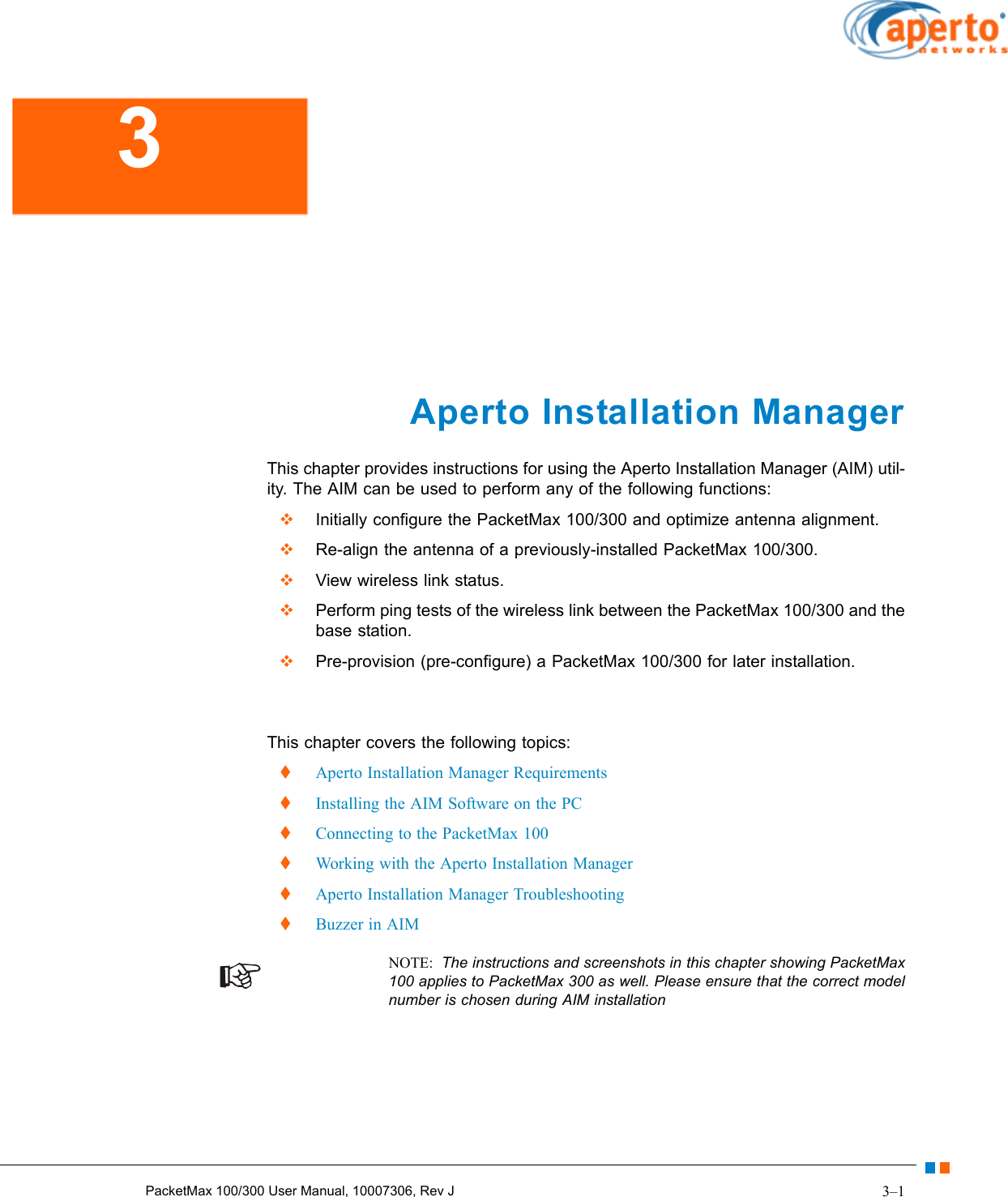 3–1PacketMax 100/300 User Manual, 10007306, Rev J Aperto Installation ManagerThis chapter provides instructions for using the Aperto Installation Manager (AIM) util-ity. The AIM can be used to perform any of the following functions:  Initially configure the PacketMax 100/300 and optimize antenna alignment.  Re-align the antenna of a previously-installed PacketMax 100/300.  View wireless link status.  Perform ping tests of the wireless link between the PacketMax 100/300 and the base station.  Pre-provision (pre-configure) a PacketMax 100/300 for later installation.This chapter covers the following topics:  Aperto Installation Manager Requirements  Installing the AIM Software on the PC  Connecting to the PacketMax 100  Working with the Aperto Installation Manager  Aperto Installation Manager Troubleshooting  Buzzer in AIMNOTE:  The instructions and screenshots in this chapter showing PacketMax 100 applies to PacketMax 300 as well. Please ensure that the correct model number is chosen during AIM installation3