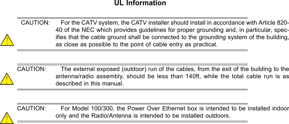 Aperto WaveCenterUL InformationCAUTION: For the CATV system, the CATV installer should install in accordance with Article 820-40 of the NEC which provides guidelines for proper grounding and, in particular, spec-ifies that the cable ground shall be connected to the grounding system of the building, as close as possible to the point of cable entry as practical. CAUTION: The external exposed (outdoor) run of the cables, from the exit of the building to the antenna/radio assembly, should be less than 140ft, while the total cable run is as described in this manual. CAUTION: For Model 100/300, the Power Over Ethernet box is intended to be installed indoor only and the Radio/Antenna is intended to be installed outdoors. 