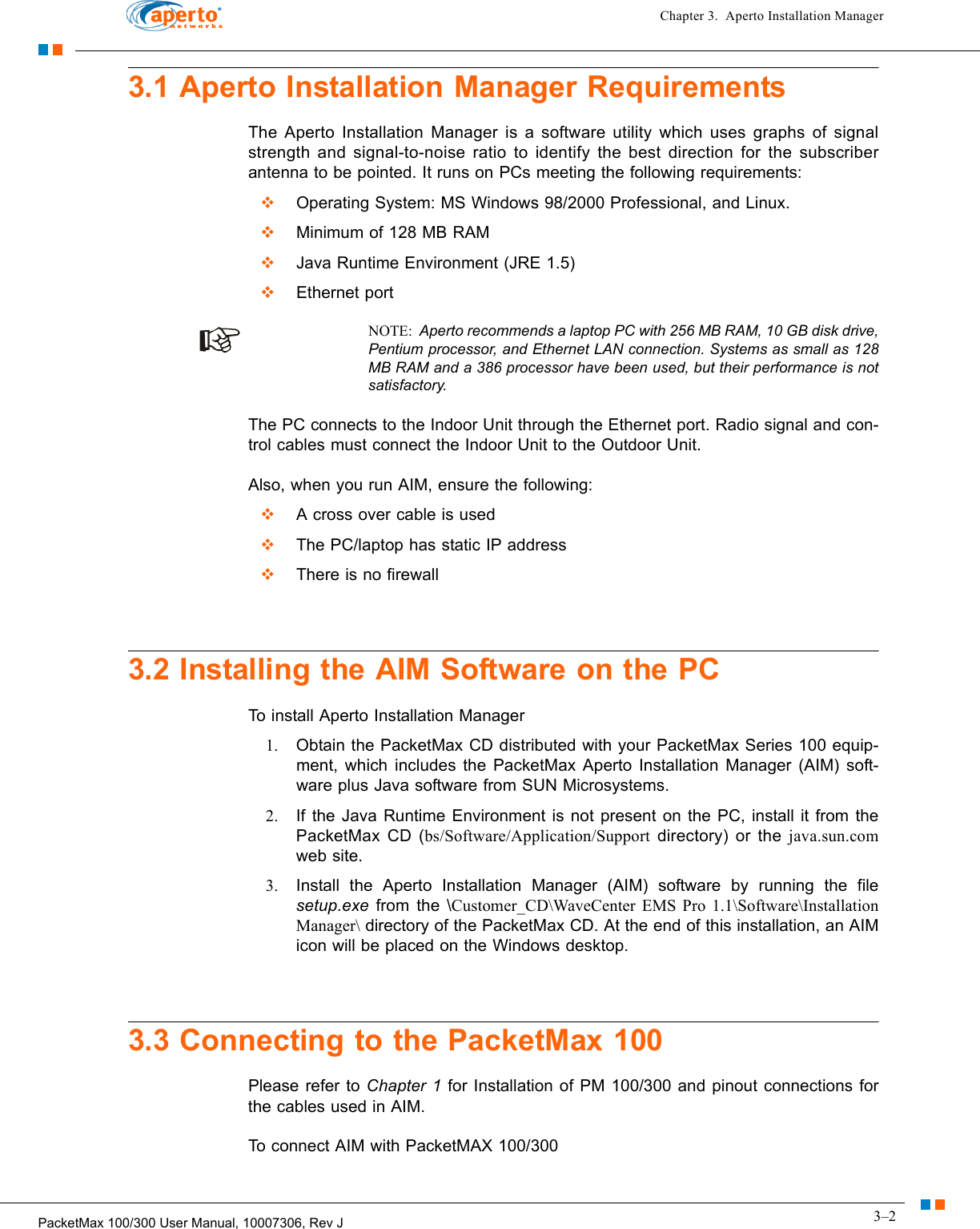 3–2PacketMax 100/300 User Manual, 10007306, Rev JChapter 3.  Aperto Installation Manager3.1 Aperto Installation Manager RequirementsThe Aperto Installation Manager is a software utility which uses graphs of signal strength and signal-to-noise ratio to identify the best direction for the subscriber antenna to be pointed. It runs on PCs meeting the following requirements:  Operating System: MS Windows 98/2000 Professional, and Linux.  Minimum of 128 MB RAM  Java Runtime Environment (JRE 1.5)  Ethernet portNOTE:  Aperto recommends a laptop PC with 256 MB RAM, 10 GB disk drive, Pentium processor, and Ethernet LAN connection. Systems as small as 128 MB RAM and a 386 processor have been used, but their performance is not satisfactory.The PC connects to the Indoor Unit through the Ethernet port. Radio signal and con-trol cables must connect the Indoor Unit to the Outdoor Unit.Also, when you run AIM, ensure the following:  A cross over cable is used  The PC/laptop has static IP address  There is no firewall3.2 Installing the AIM Software on the PCTo install Aperto Installation Manager 1. Obtain the PacketMax CD distributed with your PacketMax Series 100 equip-ment, which includes the PacketMax Aperto Installation Manager (AIM) soft-ware plus Java software from SUN Microsystems.2. If the Java Runtime Environment is not present on the PC, install it from the PacketMax CD (bs/Software/Application/Support directory) or the java.sun.comweb site.3. Install the Aperto Installation Manager (AIM) software by running the file setup.exe from the \Customer_CD\WaveCenter EMS Pro 1.1\Software\Installation Manager\ directory of the PacketMax CD. At the end of this installation, an AIM icon will be placed on the Windows desktop.3.3 Connecting to the PacketMax 100Please refer to Chapter 1 for Installation of PM 100/300 and pinout connections for the cables used in AIM.To connect AIM with PacketMAX 100/300