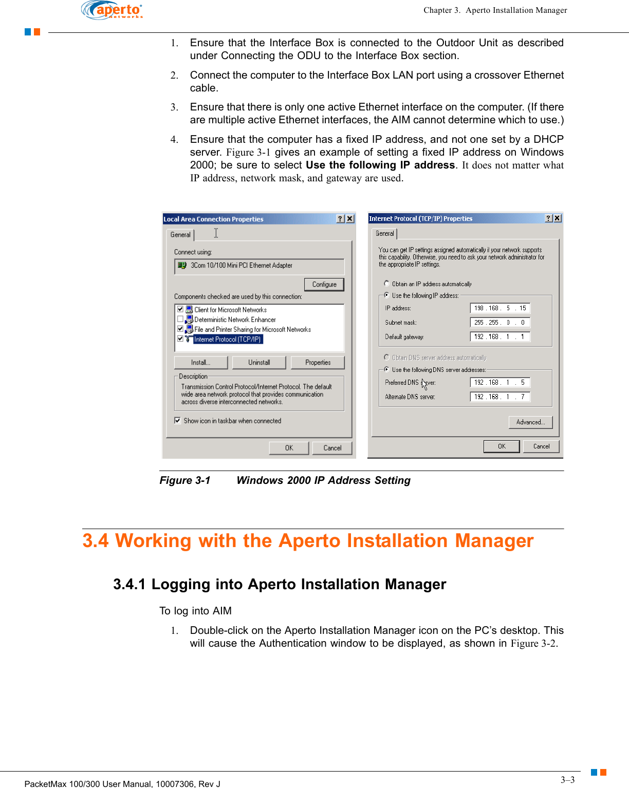 3–3PacketMax 100/300 User Manual, 10007306, Rev JChapter 3.  Aperto Installation Manager1. Ensure that the Interface Box is connected to the Outdoor Unit as described under Connecting the ODU to the Interface Box section.2. Connect the computer to the Interface Box LAN port using a crossover Ethernet cable.3. Ensure that there is only one active Ethernet interface on the computer. (If there are multiple active Ethernet interfaces, the AIM cannot determine which to use.)4. Ensure that the computer has a fixed IP address, and not one set by a DHCP server. Figure 3-1 gives an example of setting a fixed IP address on Windows 2000; be sure to select Use the following IP address. It does not matter what IP address, network mask, and gateway are used.Figure 3-1 Windows 2000 IP Address Setting3.4 Working with the Aperto Installation Manager3.4.1 Logging into Aperto Installation ManagerTo log into AIM1. Double-click on the Aperto Installation Manager icon on the PC’s desktop. This will cause the Authentication window to be displayed, as shown in Figure 3-2. 