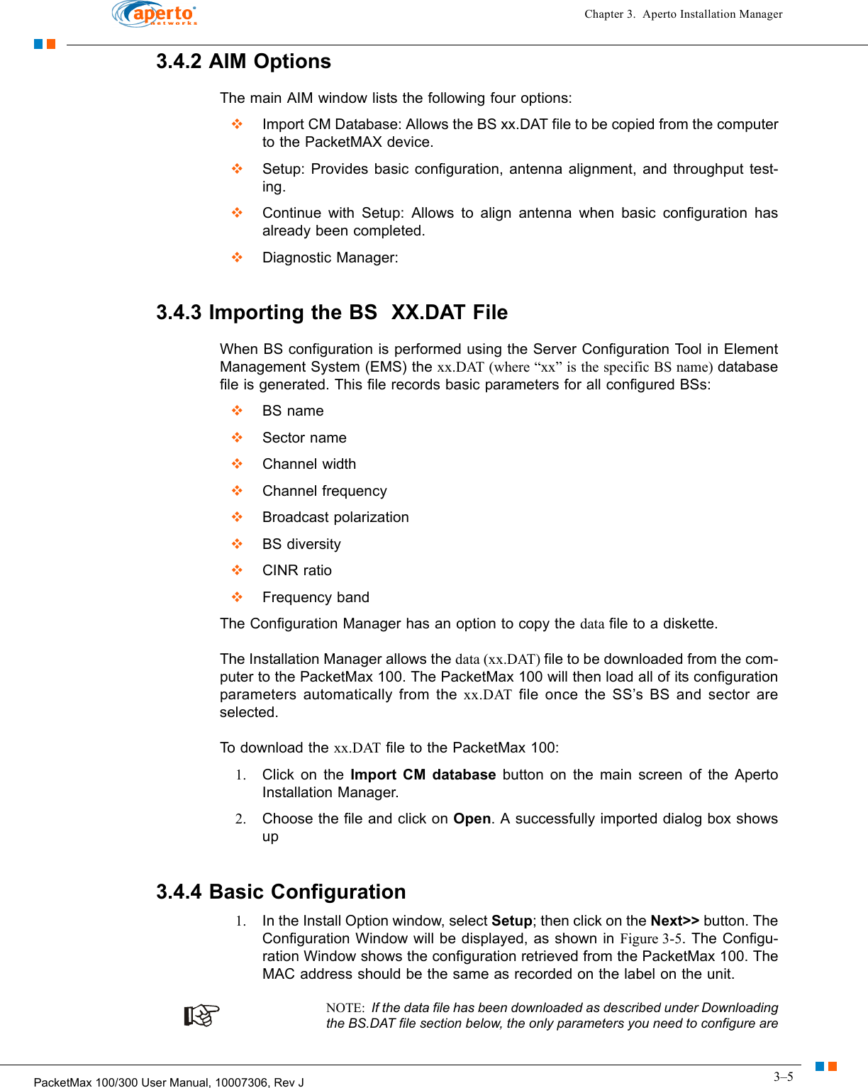 3–5PacketMax 100/300 User Manual, 10007306, Rev JChapter 3.  Aperto Installation Manager3.4.2 AIM OptionsThe main AIM window lists the following four options:  Import CM Database: Allows the BS xx.DAT file to be copied from the computer to the PacketMAX device.  Setup: Provides basic configuration, antenna alignment, and throughput test-ing.  Continue with Setup: Allows to align antenna when basic configuration has already been completed.  Diagnostic Manager:3.4.3 Importing the BS  XX.DAT FileWhen BS configuration is performed using the Server Configuration Tool in Element Management System (EMS) the xx.DAT (where “xx” is the specific BS name) database file is generated. This file records basic parameters for all configured BSs:  BS name  Sector name  Channel width  Channel frequency  Broadcast polarization  BS diversity  CINR ratio  Frequency bandThe Configuration Manager has an option to copy the data file to a diskette. The Installation Manager allows the data (xx.DAT) file to be downloaded from the com-puter to the PacketMax 100. The PacketMax 100 will then load all of its configuration parameters automatically from the xx.DAT file once the SS’s BS and sector are selected.To download the xx.DAT file to the PacketMax 100:1. Click on the Import CM database button on the main screen of the Aperto Installation Manager.2. Choose the file and click on Open. A successfully imported dialog box shows up3.4.4 Basic Configuration1. In the Install Option window, select Setup; then click on the Next&gt;&gt; button. The Configuration Window will be displayed, as shown in Figure 3-5. The Configu-ration Window shows the configuration retrieved from the PacketMax 100. The MAC address should be the same as recorded on the label on the unit.NOTE:  If the data file has been downloaded as described under Downloading the BS.DAT file section below, the only parameters you need to configure are 