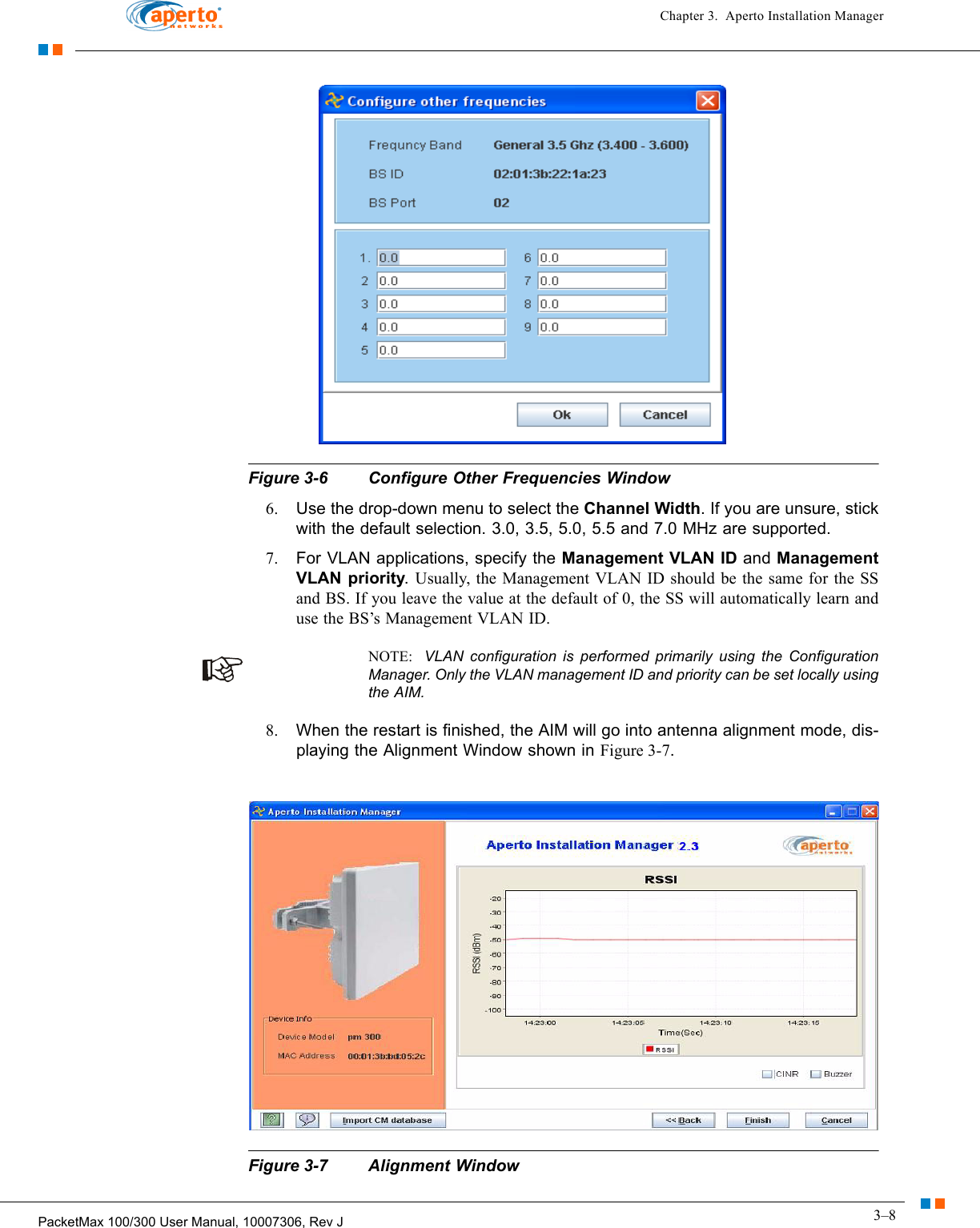 3–8PacketMax 100/300 User Manual, 10007306, Rev JChapter 3.  Aperto Installation ManagerFigure 3-6 Configure Other Frequencies Window6. Use the drop-down menu to select the Channel Width. If you are unsure, stick with the default selection. 3.0, 3.5, 5.0, 5.5 and 7.0 MHz are supported.7. For VLAN applications, specify the Management VLAN ID and Management VLAN priority. Usually, the Management VLAN ID should be the same for the SS and BS. If you leave the value at the default of 0, the SS will automatically learn and use the BS’s Management VLAN ID.NOTE:  VLAN configuration is performed primarily using the Configuration Manager. Only the VLAN management ID and priority can be set locally using the AIM.8. When the restart is finished, the AIM will go into antenna alignment mode, dis-playing the Alignment Window shown in Figure 3-7.Figure 3-7 Alignment Window