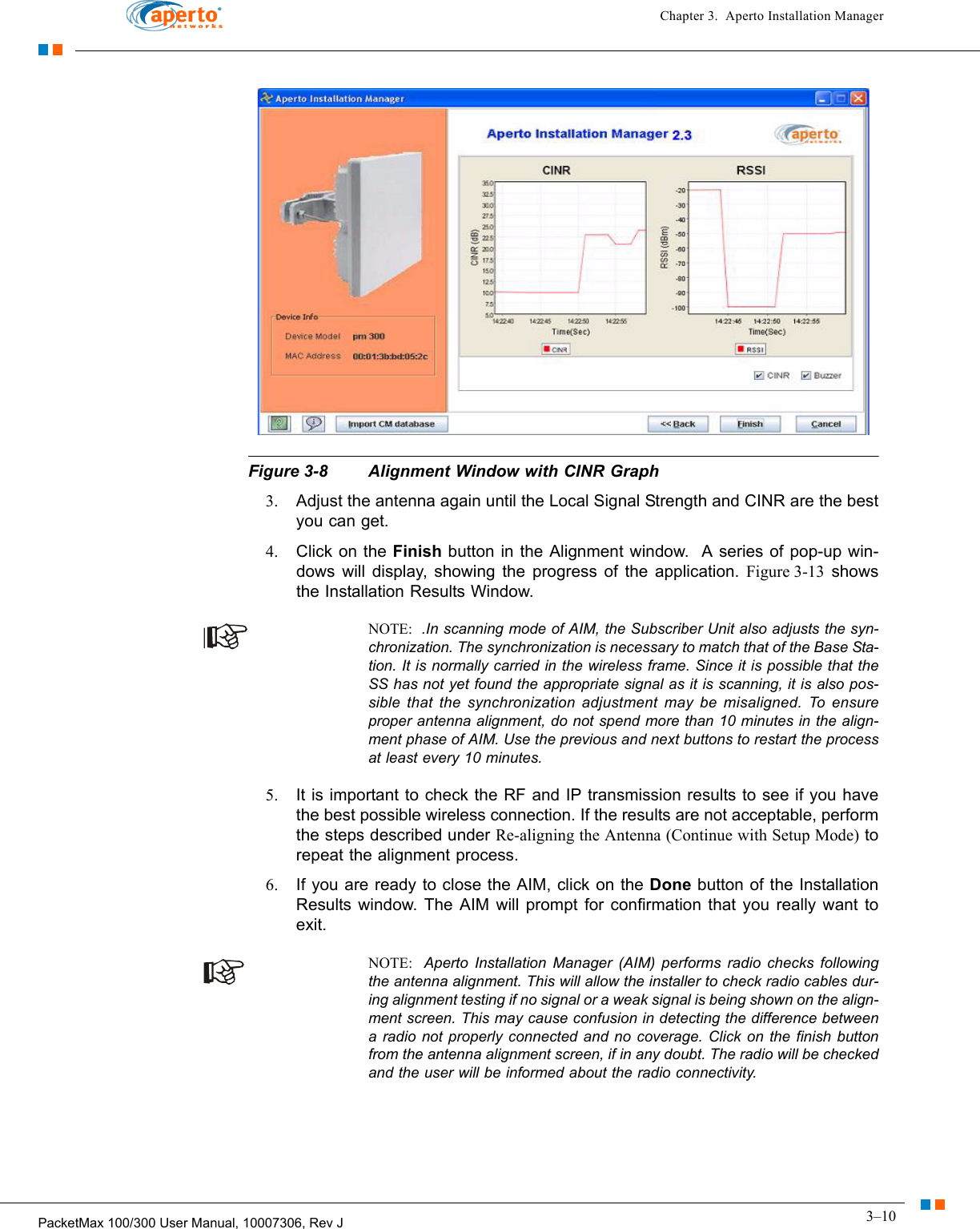 3–10PacketMax 100/300 User Manual, 10007306, Rev JChapter 3.  Aperto Installation ManagerFigure 3-8 Alignment Window with CINR Graph3. Adjust the antenna again until the Local Signal Strength and CINR are the best you can get. 4. Click on the Finish button in the Alignment window.  A series of pop-up win-dows will display, showing the progress of the application. Figure 3-13 shows the Installation Results Window.NOTE:  .In scanning mode of AIM, the Subscriber Unit also adjusts the syn-chronization. The synchronization is necessary to match that of the Base Sta-tion. It is normally carried in the wireless frame. Since it is possible that the SS has not yet found the appropriate signal as it is scanning, it is also pos-sible that the synchronization adjustment may be misaligned. To ensure proper antenna alignment, do not spend more than 10 minutes in the align-ment phase of AIM. Use the previous and next buttons to restart the process at least every 10 minutes. 5. It is important to check the RF and IP transmission results to see if you have the best possible wireless connection. If the results are not acceptable, perform the steps described under Re-aligning the Antenna (Continue with Setup Mode) to repeat the alignment process.6. If you are ready to close the AIM, click on the Done button of the Installation Results window. The AIM will prompt for confirmation that you really want to exit.NOTE:  Aperto Installation Manager (AIM) performs radio checks following the antenna alignment. This will allow the installer to check radio cables dur-ing alignment testing if no signal or a weak signal is being shown on the align-ment screen. This may cause confusion in detecting the difference between a radio not properly connected and no coverage. Click on the finish button from the antenna alignment screen, if in any doubt. The radio will be checked and the user will be informed about the radio connectivity. 