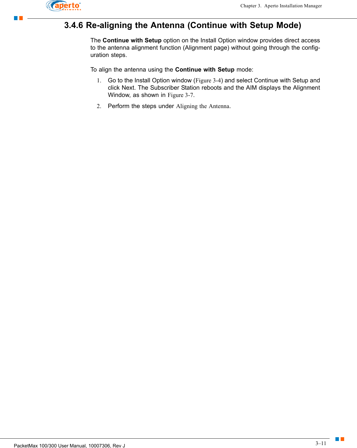 3–11PacketMax 100/300 User Manual, 10007306, Rev JChapter 3.  Aperto Installation Manager3.4.6 Re-aligning the Antenna (Continue with Setup Mode)The Continue with Setup option on the Install Option window provides direct access to the antenna alignment function (Alignment page) without going through the config-uration steps.To align the antenna using the Continue with Setup mode:1. Go to the Install Option window (Figure 3-4) and select Continue with Setup and click Next. The Subscriber Station reboots and the AIM displays the Alignment Window, as shown in Figure 3-7.2. Perform the steps under Aligning the Antenna.