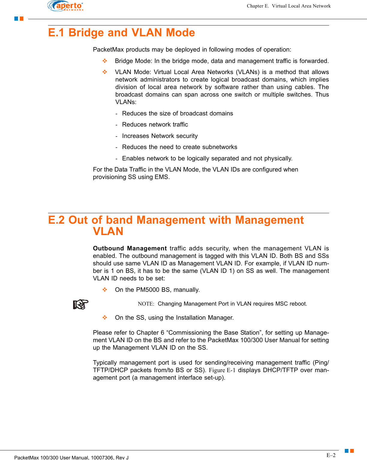 E–2PacketMax 100/300 User Manual, 10007306, Rev JChapter E.  Virtual Local Area NetworkE.1 Bridge and VLAN ModePacketMax products may be deployed in following modes of operation:   Bridge Mode: In the bridge mode, data and management traffic is forwarded.  VLAN Mode: Virtual Local Area Networks (VLANs) is a method that allows network administrators to create logical broadcast domains, which implies division of local area network by software rather than using cables. The broadcast domains can span across one switch or multiple switches. Thus VLANs:-Reduces the size of broadcast domains-Reduces network traffic-Increases Network security-Reduces the need to create subnetworks-Enables network to be logically separated and not physically.For the Data Traffic in the VLAN Mode, the VLAN IDs are configured when provisioning SS using EMS. E.2 Out of band Management with Management VLANOutbound Management traffic adds security, when the management VLAN is enabled. The outbound management is tagged with this VLAN ID. Both BS and SSs should use same VLAN ID as Management VLAN ID. For example, if VLAN ID num-ber is 1 on BS, it has to be the same (VLAN ID 1) on SS as well. The management VLAN ID needs to be set:  On the PM5000 BS, manually. NOTE:  Changing Management Port in VLAN requires MSC reboot.  On the SS, using the Installation Manager. Please refer to Chapter 6 “Commissioning the Base Station”, for setting up Manage-ment VLAN ID on the BS and refer to the PacketMax 100/300 User Manual for setting up the Management VLAN ID on the SS.Typically management port is used for sending/receiving management traffic (Ping/TFTP/DHCP packets from/to BS or SS). Figure E-1 displays DHCP/TFTP over man-agement port (a management interface set-up).