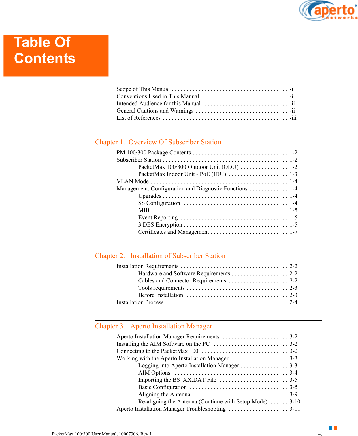 –iPacketMax 100/300 User Manual, 10007306, Rev JTable Of ContentsScope of This Manual . . . . . . . . . . . . . . . . . . . . . . . . . . . . . . . . . . . .   . . -iConventions Used in This Manual  . . . . . . . . . . . . . . . . . . . . . . . . . .   . .  -iIntended Audience for this Manual   . . . . . . . . . . . . . . . . . . . . . . . . .   . .  -iiGeneral Cautions and Warnings  . . . . . . . . . . . . . . . . . . . . . . . . . . . .   . .  -iiList of References . . . . . . . . . . . . . . . . . . . . . . . . . . . . . . . . . . . . . . .   . .  -iiiChapter 1.  Overview Of Subscriber StationPM 100/300 Package Contents . . . . . . . . . . . . . . . . . . . . . . . . . . . . .   . . 1-2Subscriber Station . . . . . . . . . . . . . . . . . . . . . . . . . . . . . . . . . . . . . . .   . . 1-2PacketMax 100/300 Outdoor Unit (ODU)  . . . . . . . . . . . . .   . . 1-2PacketMax Indoor Unit - PoE (IDU)  . . . . . . . . . . . . . . . . .   . . 1-3VLAN Mode . . . . . . . . . . . . . . . . . . . . . . . . . . . . . . . . . . . . . . . . . . .   . .  1-4Management, Configuration and Diagnostic Functions  . . . . . . . . . .   . .  1-4Upgrades . . . . . . . . . . . . . . . . . . . . . . . . . . . . . . . . . . . . . . .   . .  1-4SS Configuration   . . . . . . . . . . . . . . . . . . . . . . . . . . . . . . . .   . . 1-4MIB   . . . . . . . . . . . . . . . . . . . . . . . . . . . . . . . . . . . . . . . . . .   . .  1-5Event Reporting  . . . . . . . . . . . . . . . . . . . . . . . . . . . . . . . . .   . . 1-53 DES Encryption . . . . . . . . . . . . . . . . . . . . . . . . . . . . . . . .   . .  1-5Certificates and Management . . . . . . . . . . . . . . . . . . . . . . .   . . 1-7Chapter 2.   Installation of Subscriber StationInstallation Requirements  . . . . . . . . . . . . . . . . . . . . . . . . . . . . . . . . .   . . 2-2Hardware and Software Requirements . . . . . . . . . . . . . . . .   . .  2-2Cables and Connector Requirements  . . . . . . . . . . . . . . . . .   . .  2-2Tools requirements . . . . . . . . . . . . . . . . . . . . . . . . . . . . . . .   . . 2-3Before Installation  . . . . . . . . . . . . . . . . . . . . . . . . . . . . . . .   . . 2-3Installation Process  . . . . . . . . . . . . . . . . . . . . . . . . . . . . . . . . . . . . . .   . . 2-4Chapter 3.   Aperto Installation ManagerAperto Installation Manager Requirements  . . . . . . . . . . . . . . . . . . .   . . 3-2Installing the AIM Software on the PC   . . . . . . . . . . . . . . . . . . . . . .   . .  3-2Connecting to the PacketMax 100  . . . . . . . . . . . . . . . . . . . . . . . . . .   . . 3-2Working with the Aperto Installation Manager  . . . . . . . . . . . . . . . .   . .  3-3Logging into Aperto Installation Manager . . . . . . . . . . . . .   . .  3-3AIM Options   . . . . . . . . . . . . . . . . . . . . . . . . . . . . . . . . . . .   . . 3-4Importing the BS  XX.DAT File  . . . . . . . . . . . . . . . . . . . .   . .  3-5Basic Configuration  . . . . . . . . . . . . . . . . . . . . . . . . . . . . . .   . .  3-5Aligning the Antenna  . . . . . . . . . . . . . . . . . . . . . . . . . . . . .   . . 3-9Re-aligning the Antenna (Continue with Setup Mode)  . . .   . .  3-10Aperto Installation Manager Troubleshooting  . . . . . . . . . . . . . . . . .   . .  3-11Table Of Contents
