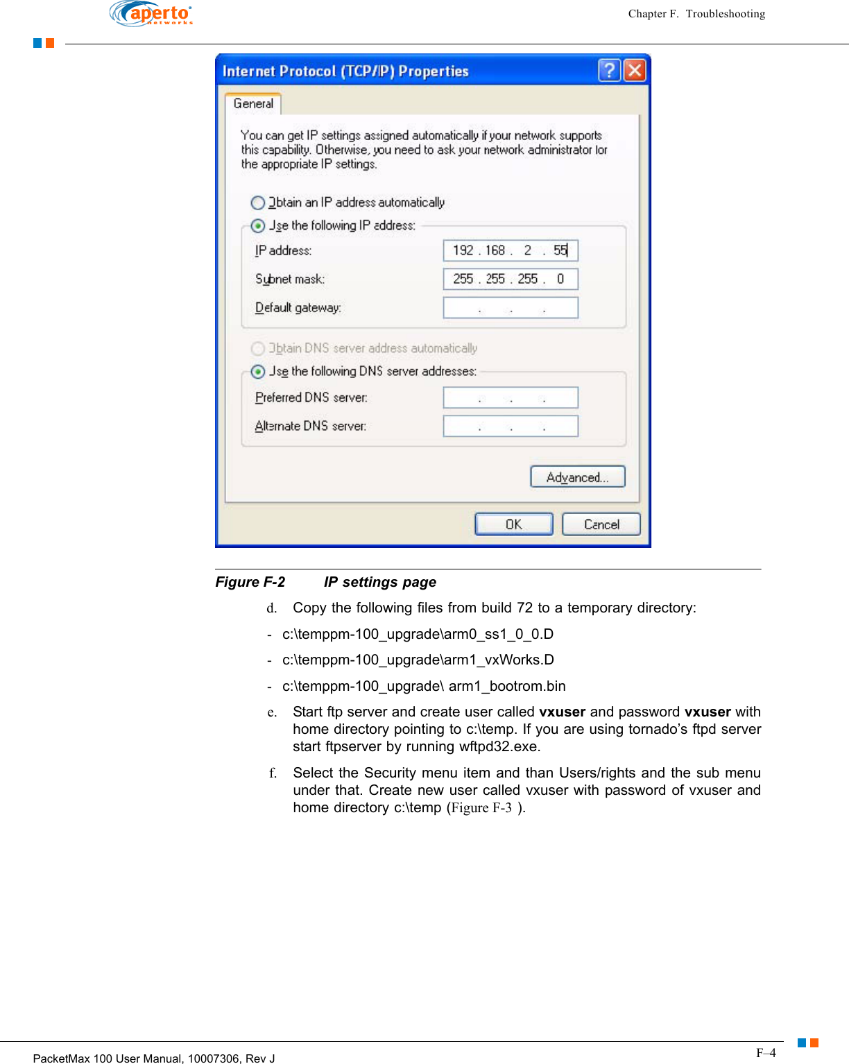 F–4PacketMax 100 User Manual, 10007306, Rev JChapter F.  Troubleshooting  Figure F-2  IP settings paged. Copy the following files from build 72 to a temporary directory: -c:\temppm-100_upgrade\arm0_ss1_0_0.D -c:\temppm-100_upgrade\arm1_vxWorks.D -c:\temppm-100_upgrade\ arm1_bootrom.bin e. Start ftp server and create user called vxuser and password vxuser with home directory pointing to c:\temp. If you are using tornado’s ftpd server start ftpserver by running wftpd32.exe. f. Select the Security menu item and than Users/rights and the sub menu under that. Create new user called vxuser with password of vxuser and home directory c:\temp (Figure F-3 ).