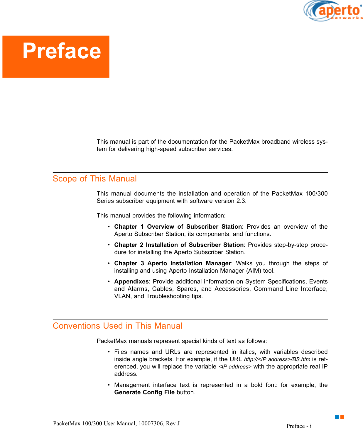 Preface - iPacketMax 100/300 User Manual, 10007306, Rev JThis manual is part of the documentation for the PacketMax broadband wireless sys-tem for delivering high-speed subscriber services. Scope of This ManualThis manual documents the installation and operation of the PacketMax 100/300 Series subscriber equipment with software version 2.3.This manual provides the following information:•Chapter 1 Overview of Subscriber Station: Provides an overview of the Aperto Subscriber Station, its components, and functions.•Chapter 2 Installation of Subscriber Station: Provides step-by-step proce-dure for installing the Aperto Subscriber Station.•Chapter 3 Aperto Installation Manager: Walks you through the steps of installing and using Aperto Installation Manager (AIM) tool.•Appendixes: Provide additional information on System Specifications, Events and Alarms, Cables, Spares, and Accessories, Command Line Interface, VLAN, and Troubleshooting tips.Conventions Used in This ManualPacketMax manuals represent special kinds of text as follows:• Files names and URLs are represented in italics, with variables described inside angle brackets. For example, if the URL http://&lt;IP address&gt;/BS.htm is ref-erenced, you will replace the variable &lt;IP address&gt; with the appropriate real IP address.• Management interface text is represented in a bold font: for example, the Generate Config File button.Preface