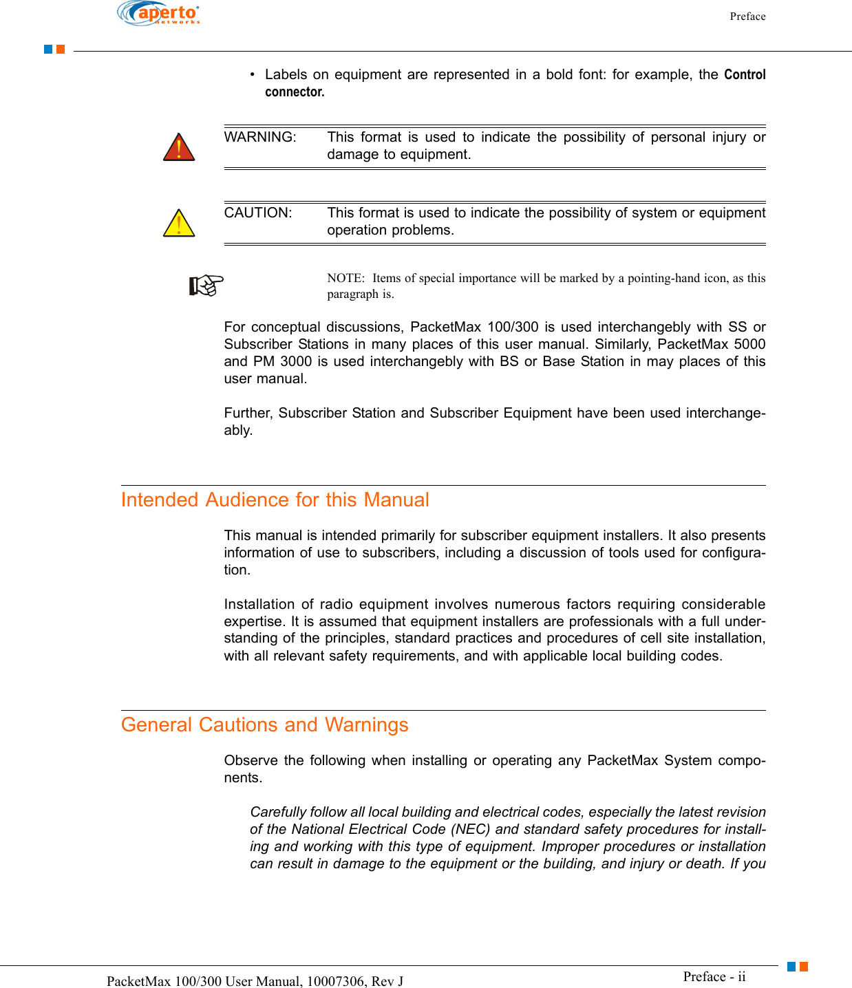 Preface Preface - iiPacketMax 100/300 User Manual, 10007306, Rev J• Labels on equipment are represented in a bold font: for example, the Control connector.WARNING: This format is used to indicate the possibility of personal injury or damage to equipment.CAUTION: This format is used to indicate the possibility of system or equipment operation problems.NOTE:  Items of special importance will be marked by a pointing-hand icon, as this paragraph is.For conceptual discussions, PacketMax 100/300 is used interchangebly with SS or Subscriber Stations in many places of this user manual. Similarly, PacketMax 5000 and PM 3000 is used interchangebly with BS or Base Station in may places of this user manual.Further, Subscriber Station and Subscriber Equipment have been used interchange-ably.Intended Audience for this ManualThis manual is intended primarily for subscriber equipment installers. It also presents information of use to subscribers, including a discussion of tools used for configura-tion.Installation of radio equipment involves numerous factors requiring considerable expertise. It is assumed that equipment installers are professionals with a full under-standing of the principles, standard practices and procedures of cell site installation, with all relevant safety requirements, and with applicable local building codes.General Cautions and WarningsObserve the following when installing or operating any PacketMax System compo-nents.Carefully follow all local building and electrical codes, especially the latest revision of the National Electrical Code (NEC) and standard safety procedures for install-ing and working with this type of equipment. Improper procedures or installation can result in damage to the equipment or the building, and injury or death. If you 