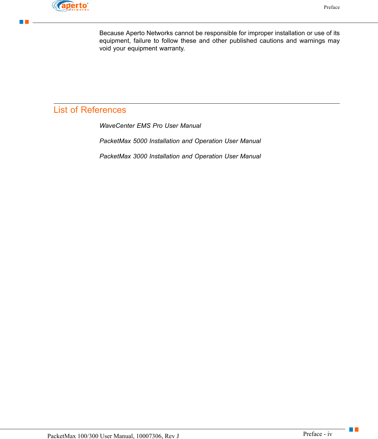 Preface Preface - ivPacketMax 100/300 User Manual, 10007306, Rev JBecause Aperto Networks cannot be responsible for improper installation or use of its equipment, failure to follow these and other published cautions and warnings may void your equipment warranty.List of ReferencesWaveCenter EMS Pro User ManualPacketMax 5000 Installation and Operation User ManualPacketMax 3000 Installation and Operation User Manual